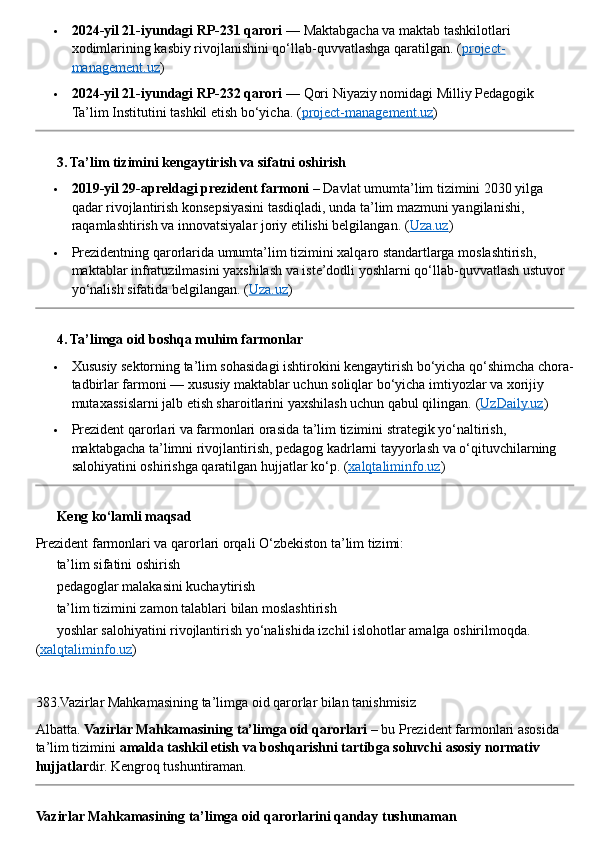  2024-yil 21-iyundagi RP-231 qarori  — Maktabgacha va maktab tashkilotlari 
xodimlarining kasbiy rivojlanishini qo‘llab-quvvatlashga qaratilgan. ( project-
management.uz )
 2024-yil 21-iyundagi RP-232 qarori  — Qori Niyaziy nomidagi Milliy Pedagogik 
Ta’lim Institutini tashkil etish bo‘yicha. ( project-management.uz )
??????  3. Ta’lim tizimini kengaytirish va sifatni oshirish
 2019-yil 29-apreldagi prezident farmoni  – Davlat umumta’lim tizimini 2030 yilga 
qadar rivojlantirish konsepsiyasini tasdiqladi, unda ta’lim mazmuni yangilanishi, 
raqamlashtirish va innovatsiyalar joriy etilishi belgilangan.  ( Uza.uz )
 Prezidentning qarorlarida umumta’lim tizimini xalqaro standartlarga moslashtirish, 
maktablar infratuzilmasini yaxshilash va iste’dodli yoshlarni qo‘llab-quvvatlash ustuvor 
yo‘nalish sifatida belgilangan. ( Uza.uz )
??????  4. Ta’limga oid boshqa muhim farmonlar
 Xususiy sektorning ta’lim sohasidagi ishtirokini kengaytirish bo‘yicha qo‘shimcha chora-
tadbirlar farmoni — xususiy maktablar uchun soliqlar bo‘yicha imtiyozlar va xorijiy 
mutaxassislarni jalb etish sharoitlarini yaxshilash uchun qabul qilingan.  ( UzDaily.uz )
 Prezident qarorlari va farmonlari orasida ta’lim tizimini strategik yo‘naltirish, 
maktabgacha ta’limni rivojlantirish, pedagog kadrlarni tayyorlash va o‘qituvchilarning 
salohiyatini oshirishga qaratilgan hujjatlar ko‘p. ( xalqtaliminfo.uz )
??????  Keng ko‘lamli maqsad
Prezident farmonlari va qarorlari orqali O‘zbekiston ta’lim tizimi:
✔  ta’lim sifatini oshirish
✔  pedagoglar malakasini kuchaytirish
✔  ta’lim tizimini zamon talablari bilan moslashtirish
✔  yoshlar salohiyatini rivojlantirish yo‘nalishida izchil islohotlar amalga oshirilmoqda. 
( xalqtaliminfo.uz )
383.Vazirlar Mahkamasining ta’limga oid qarorlar bilan tanishmisiz
Albatta.  Vazirlar Mahkamasining ta’limga oid qarorlari  – bu Prezident farmonlari asosida 
ta’lim tizimini  amalda tashkil etish va boshqarishni tartibga soluvchi asosiy normativ 
hujjatlar dir.  Kengroq tushuntiraman.
Vazirlar Mahkamasining ta’limga oid qarorlarini qanday tushunaman 