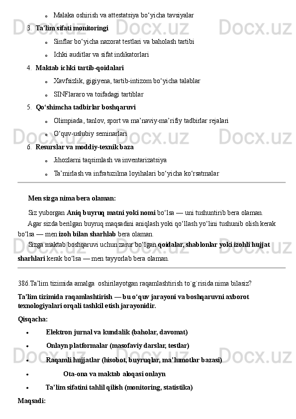 o Malaka oshirish va attestatsiya bo‘yicha tavsiyalar
3. Ta’lim sifati monitoringi
o Sinflar bo‘yicha nazorat testlari va baholash tartibi
o Ichki auditlar va sifat indikatorlari
4. Maktab ichki tartib-qoidalari
o Xavfsizlik, gigiyena, tartib-intizom bo‘yicha talablar
o SINFlararo va toifadagi tartiblar
5. Qo‘shimcha tadbirlar boshqaruvi
o Olimpiada, tanlov, sport va ma’naviy-ma’rifiy tadbirlar rejalari
o O‘quv-uslubiy seminarlari
6. Resurslar va moddiy-texnik baza
o Jihozlarni taqsimlash va inventarizatsiya
o Ta’mirlash va infratuzilma loyihalari bo‘yicha ko‘rsatmalar
??????  Men sizga nima bera olaman:
✔  Siz yuborgan  Aniq buyruq matni yoki nomi  bo‘lsa — uni tushuntirib bera olaman.
✔  Agar sizda berilgan buyruq maqsadini aniqlash yoki qo‘llash yo‘lini tushunib olish kerak 
bo‘lsa — men  izoh bilan sharhlab  bera olaman.
✔  Sizga maktab boshqaruvi uchun zarur bo‘lgan  qoidalar, shablonlar yoki izohli hujjat  
sharhlari  kerak bo‘lsa — men tayyorlab bera olaman.
386.Ta’lim tizimida amalga  oshirilayotgan raqamlashtirish to`g`risida nima bilasiz?
Ta’lim tizimida raqamlashtirish — bu o‘quv jarayoni va boshqaruvni axborot 
texnologiyalari orqali tashkil etish jarayonidir.
Qisqacha:
 ??????  Elektron jurnal va kundalik (baholar, davomat)
 ??????  Onlayn platformalar (masofaviy darslar, testlar)
 ??????  Raqamli hujjatlar (hisobot, buyruqlar, ma’lumotlar bazasi)
 ??????  ??????  ??????  Ota-ona va maktab aloqasi onlayn
 ??????  Ta’lim sifatini tahlil qilish (monitoring, statistika)
Maqsadi: 