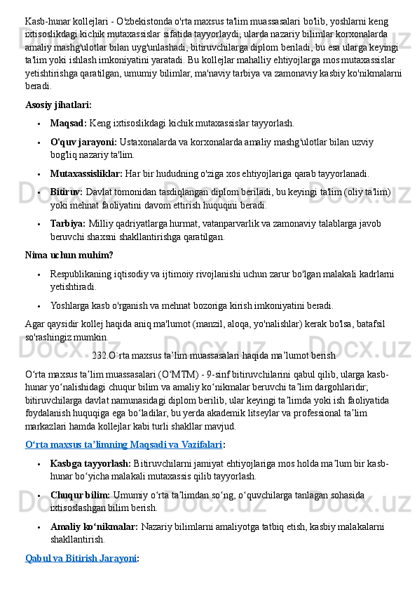 Kasb-hunar kollejlari - O'zbekistonda o'rta maxsus ta'lim muassasalari bo'lib, yoshlarni keng 
ixtisoslikdagi kichik mutaxassislar sifatida tayyorlaydi, ularda nazariy bilimlar korxonalarda 
amaliy mashg'ulotlar bilan uyg'unlashadi, bitiruvchilarga diplom beriladi, bu esa ularga keyingi 
ta'lim yoki ishlash imkoniyatini yaratadi. Bu kollejlar mahalliy ehtiyojlarga mos mutaxassislar 
yetishtirishga qaratilgan, umumiy bilimlar, ma'naviy tarbiya va zamonaviy kasbiy ko'nikmalarni
beradi.  
Asosiy jihatlari:
 Maqsad:   Keng ixtisoslikdagi kichik mutaxassislar tayyorlash.
 O'quv jarayoni:   Ustaxonalarda va korxonalarda amaliy mashg'ulotlar bilan uzviy 
bog'liq nazariy ta'lim.
 Mutaxassisliklar:   Har bir hududning o'ziga xos ehtiyojlariga qarab tayyorlanadi.
 Bitiruv:   Davlat tomonidan tasdiqlangan diplom beriladi, bu keyingi ta'lim (oliy ta'lim) 
yoki mehnat faoliyatini davom ettirish huquqini beradi.
 Tarbiya:   Milliy qadriyatlarga hurmat, vatanparvarlik va zamonaviy talablarga javob 
beruvchi shaxsni shakllantirishga qaratilgan.  
Nima uchun muhim?
 Respublikaning iqtisodiy va ijtimoiy rivojlanishi uchun zarur bo'lgan malakali kadrlarni 
yetishtiradi.
 Yoshlarga kasb o'rganish va mehnat bozoriga kirish imkoniyatini beradi.
Agar qaysidir kollej haqida aniq ma'lumot (manzil, aloqa, yo'nalishlar) kerak bo'lsa, batafsil 
so'rashingiz mumkin.  
232.O`rta maxsus ta’lim muassasalari haqida ma’lumot berish
O rta maxsus ta lim muassasalari (O MTM) - 9-sinf bitiruvchilarini qabul qilib, ularga kasb-ʻ ʼ ʻ
hunar yo nalishidagi chuqur bilim va amaliy ko nikmalar beruvchi ta lim dargohlaridir; 	
ʻ ʻ ʼ
bitiruvchilarga davlat namunasidagi diplom berilib, ular keyingi ta limda yoki ish faoliyatida 	
ʼ
foydalanish huquqiga ega bo ladilar, bu yerda akademik litseylar va professional ta lim 	
ʻ ʼ
markazlari hamda kollejlar kabi turli shakllar mavjud.  
O rta maxsus ta limning Maqsadi va Vazifalari	
ʻ ʼ :
 Kasbga tayyorlash:   Bitiruvchilarni jamiyat ehtiyojlariga mos holda ma lum bir kasb-	
ʼ
hunar bo yicha malakali mutaxassis qilib tayyorlash.	
ʻ
 Chuqur bilim:   Umumiy o rta ta limdan so ng, o quvchilarga tanlagan sohasida 	
ʻ ʼ ʻ ʻ
ixtisoslashgan bilim berish.
 Amaliy ko nikmalar:	
ʻ   Nazariy bilimlarni amaliyotga tatbiq etish, kasbiy malakalarni 
shakllantirish.  
Qabul va Bitirish Jarayoni : 