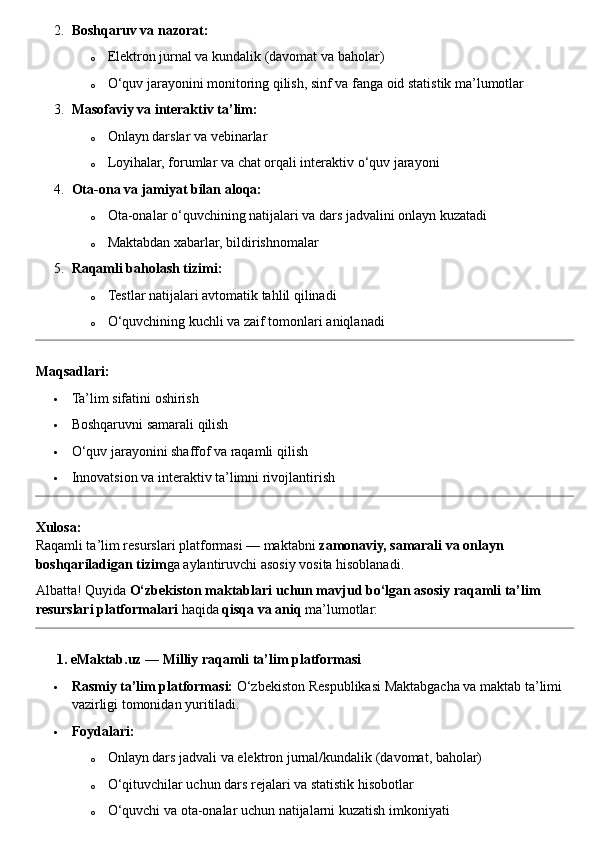 2. Boshqaruv va nazorat:
o Elektron jurnal va kundalik (davomat va baholar)
o O‘quv jarayonini monitoring qilish, sinf va fanga oid statistik ma’lumotlar
3. Masofaviy va interaktiv ta’lim:
o Onlayn darslar va vebinarlar
o Loyihalar, forumlar va chat orqali interaktiv o‘quv jarayoni
4. Ota-ona va jamiyat bilan aloqa:
o Ota-onalar o‘quvchining natijalari va dars jadvalini onlayn kuzatadi
o Maktabdan xabarlar, bildirishnomalar
5. Raqamli baholash tizimi:
o Testlar natijalari avtomatik tahlil qilinadi
o O‘quvchining kuchli va zaif tomonlari aniqlanadi
Maqsadlari:
 Ta’lim sifatini oshirish
 Boshqaruvni samarali qilish
 O‘quv jarayonini shaffof va raqamli qilish
 Innovatsion va interaktiv ta’limni rivojlantirish
Xulosa:
Raqamli ta’lim resurslari platformasi — maktabni  zamonaviy, samarali va onlayn 
boshqariladigan tizim ga aylantiruvchi asosiy vosita hisoblanadi.
Albatta! Quyida  O‘zbekiston maktablari uchun mavjud bo‘lgan asosiy raqamli ta’lim 
resurslari platformalari  haqida  qisqa va aniq  ma’lumotlar:
??????  1. eMaktab.uz — Milliy raqamli ta’lim platformasi
 Rasmiy ta’lim platformasi:  O‘zbekiston Respublikasi Maktabgacha va maktab ta’limi 
vazirligi tomonidan yuritiladi.
 Foydalari:
o Onlayn dars jadvali va elektron jurnal/kundalik (davomat, baholar)
o O‘qituvchilar uchun dars rejalari va statistik hisobotlar
o O‘quvchi va ota - onalar uchun natijalarni kuzatish imkoniyati 