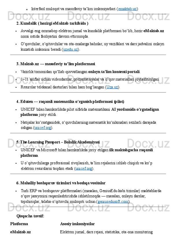 o Interfaol muloqot va masofaviy ta’lim imkoniyatlari ( emaktab.uz )
??????  2. Kundalik ( hozirgi eMaktab tarkibida )
 Avvalgi eng ommabop elektron jurnal va kundalik platformasi bo‘lib, hozir  eMaktab.uz  
nomi ostida faoliyatini davom ettirmoqda.
 O‘quvchilar, o‘qituvchilar va ota - onalarga baholar, uy vazifalari va dars jadvalini onlayn 
kuzatish imkonini beradi ( uzedu.uz ).
??????  3. Maktab.uz — masofaviy ta’lim platformasi
 Vazirlik tomonidan qo‘llab - quvvatlangan  onlayn ta’lim kontenti portali .
 1–11 sinflar uchun videodarslar, prezentatsiyalar va o‘quv materiallari joylashtirilgan.
 Resurslar telekanal dasturlari bilan ham bog‘langan ( Uza.uz ).
??????  4. Eduten — raqamli matematika o‘rganish platformasi (pilot)
 UNICEF bilan hamkorlikda pilot sifatida matematikani  AI yordamida o‘rgatadigan 
platforma  joriy etildi.
 Natijalar ko‘rsatganidek, o‘quvchilarning matematik ko‘nikmalari sezilarli darajada 
oshgan ( unicef.org ).
??????  5. The Learning Passport – Bolalik Akademiyasi
 UNICEF va Microsoft bilan hamkorlikda joriy etilgan  ilk maktabgacha raqamli 
platforma .
 U o‘qituvchilarga professional rivojlanish, ta’lim rejalarini ishlab chiqish va ko‘p 
elektron resurslarni taqdim etadi ( unicef.org ).
??????  6. Mahalliy boshqaruv tizimlari va boshqa vositalar
 Turli ERP va boshqaruv platformalari (masalan, GeniusEdu kabi tizimlar) maktablarda 
o‘quv jarayonini raqamlashtirishda ishlatilmoqda — masalan, onlayn darslar, 
topshiriqlar, talaba - o‘qituvchi muloqoti uchun ( geniusedusoft.com ).
??????  Qisqacha tavsif:
Platforma Asosiy imkoniyatlar
eMaktab.uz Elektron jurnal, dars rejasi, statistika, ota - ona monitoring 