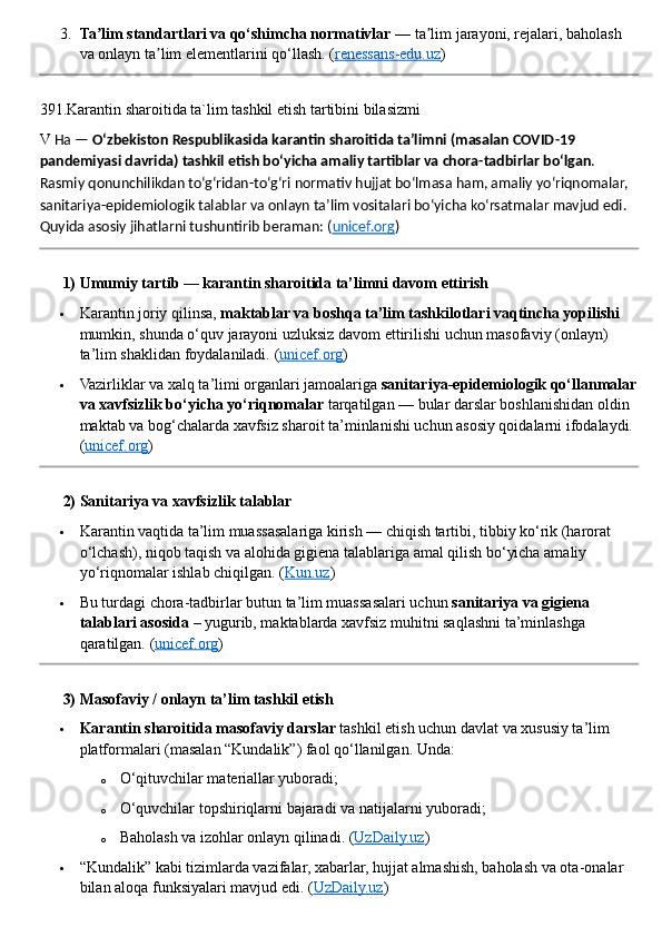 3. Ta lim standartlari va qo‘shimcha normativlarʼ  — ta lim jarayoni, rejalari, baholash 	ʼ
va onlayn ta lim elementlarini qo‘llash. 	
ʼ ( renessans-edu.uz )
391.Karantin sharoitida ta`lim tashkil etish tartibini bilasizmi
V   Ha —  O‘zbekiston Respublikasida karantin sharoitida ta’limni (masalan COVID - 19 
pandemiyasi davrida) tashkil etish bo‘yicha amaliy tartiblar va chora - tadbirlar bo‘lgan . 
Rasmiy qonunchilikdan to‘g‘ridan - to‘g‘ri normativ hujjat bo‘lmasa ham, amaliy yo‘riqnomalar, 
sanitariya - epidemiologik talablar va onlayn ta’lim vositalari bo‘yicha ko‘rsatmalar mavjud edi. 
Quyida asosiy jihatlarni tushuntirib beraman: ( unicef.org )
??????  1) Umumiy tartib — karantin sharoitida ta’limni davom ettirish
 Karantin joriy qilinsa,  maktablar va boshqa ta’lim tashkilotlari vaqtincha yopilishi  
mumkin, shunda o‘quv jarayoni uzluksiz davom ettirilishi uchun masofaviy (onlayn) 
ta’lim shaklidan foydalaniladi.  ( unicef.org )
 Vazirliklar va xalq ta’limi organlari jamoalariga  sanitariya - epidemiologik qo‘llanmalar
va xavfsizlik bo‘yicha yo‘riqnomalar  tarqatilgan — bular darslar boshlanishidan oldin 
maktab va bog‘chalarda xavfsiz sharoit ta’minlanishi uchun asosiy qoidalarni ifodalaydi. 
( unicef.org )
??????  2) Sanitariya va xavfsizlik talablar
 Karantin vaqtida ta’lim muassasalariga kirish — chiqish tartibi, tibbiy ko‘rik (harorat 
o‘lchash), niqob taqish va alohida gigiena talablariga amal qilish bo‘yicha amaliy 
yo‘riqnomalar ishlab chiqilgan. ( Kun.uz )
 Bu turdagi chora - tadbirlar butun ta’lim muassasalari uchun  sanitariya va gigiena 
talablari asosida  – yugurib, maktablarda xavfsiz muhitni saqlashni ta’minlashga 
qaratilgan. ( unicef.org )
??????  3) Masofaviy / onlayn ta’lim tashkil etish
 Karantin sharoitida masofaviy darslar  tashkil etish uchun davlat va xususiy ta’lim 
platformalari (masalan “Kundalik”) faol qo‘llanilgan.  Unda:
o O‘qituvchilar materiallar yuboradi;
o O‘quvchilar topshiriqlarni bajaradi va natijalarni yuboradi;
o Baholash va izohlar onlayn qilinadi.  ( UzDaily.uz )
 “Kundalik” kabi tizimlarda vazifalar, xabarlar, hujjat almashish, baholash va ota - onalar 
bilan aloqa funksiyalari mavjud edi.  ( UzDaily.uz ) 