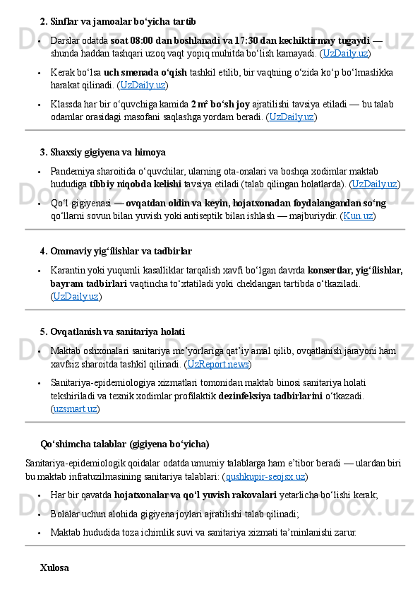 ??????  2. Sinflar va jamoalar bo‘yicha tartib
 Darslar odatda  soat 08:00 dan boshlanadi va 17:30 dan kechiktirmay tugaydi  — 
shunda haddan tashqari uzoq vaqt yopiq muhitda bo‘lish kamayadi.  ( UzDaily.uz )
 Kerak bo‘lsa  uch smenada o‘qish  tashkil etilib, bir vaqtning o‘zida ko‘p bo‘lmaslikka 
harakat qilinadi. ( UzDaily.uz )
 Klassda har bir o‘quvchiga kamida  2 m² bo‘sh joy  ajratilishi tavsiya etiladi — bu talab 
odamlar orasidagi masofani saqlashga yordam beradi. ( UzDaily.uz )
??????  3. Shaxsiy gigiyena va himoya
 Pandemiya sharoitida o‘quvchilar, ularning ota - onalari va boshqa xodimlar maktab 
hududiga  tibbiy niqobda kelishi  tavsiya etiladi (talab qilingan holatlarda). ( UzDaily.uz )
 Qo‘l gigiyenasi —  ovqatdan oldin va keyin, hojatxonadan foydalangandan so‘ng  
qo‘llarni sovun bilan yuvish yoki antiseptik bilan ishlash — majburiydir. ( Kun.uz )
??????  4. Ommaviy yig‘ilishlar va tadbirlar
 Karantin yoki yuqumli kasalliklar tarqalish xavfi bo‘lgan davrda  konsertlar, yig‘ilishlar,
bayram tadbirlari  vaqtincha to‘xtatiladi yoki cheklangan tartibda o‘tkaziladi. 
( UzDaily.uz )
??????  5. Ovqatlanish va sanitariya holati
 Maktab oshxonalari sanitariya me’yorlariga qat’iy amal qilib, ovqatlanish jarayoni ham 
xavfsiz sharoitda tashkil qilinadi. ( UzReport.news )
 Sanitariya - epidemiologiya xizmatlari tomonidan maktab binosi sanitariya holati 
tekshiriladi va texnik xodimlar profilaktik  dezinfeksiya tadbirlarini  o‘tkazadi. 
( uzsmart.uz )
??????  Qo‘shimcha talablar (gigiyena bo‘yicha)
Sanitariya - epidemiologik qoidalar odatda umumiy talablarga ham e’tibor beradi — ulardan biri 
bu maktab infratuzilmasining sanitariya talablari: ( qushkupir-seojsx.uz )
 Har bir qavatda  hojatxonalar va qo‘l yuvish rakovalari  yetarlicha bo‘lishi kerak;
 Bolalar uchun alohida gigiyena joylari ajratilishi talab qilinadi;
 Maktab hududida toza ichimlik suvi va sanitariya xizmati ta’minlanishi zarur.
??????  Xulosa 