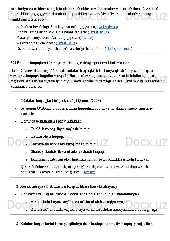 Sanitariya va epidemiologik talablar  maktablarda infektsiyalarning tarqalishini oldini olish, 
o‘quvchilarning gigiyena sharoitlarini yaxshilash va xavfsiz ta’lim muhitini ta’minlashga 
qaratilgan. Bu talablar:
✅  Maktabga kirishdagi filtratsiya va qo‘l gigiyenasi; ( UzDaily.uz )
✅  Sinf va jamoalar bo‘yicha masofani saqlash; ( UzDaily.uz )
✅  Shaxsiy himoya vositalari va gigiyena; ( Kun.uz )
✅  Mass tadbirlar cheklovi; ( UzDaily.uz )
✅  Oshxona va sanitariya infratuzilmasi bo‘yicha talablar; ( UzReport.news )
394.Bolalar huquqlarini himoya qilish to`g`risidagi qonunchilikni bilasizmi
Ha — O‘zbekiston Respublikasida  bolalar huquqlarini himoya qilish  bo‘yicha bir qator 
normativ-huquqiy hujjatlar mavjud. Ular bolalarning asosiy huquqlarini kafolatlash, ta’lim, 
sog‘liqni saqlash, tarbiya va ijtimoiy himoya sohalarini tartibga soladi.  Quyida eng muhimlarini
tushuntirib beraman:
??????  1. “Bolalar huquqlari to‘g‘risida”gi Qonun (2008)
 Bu qonun O‘zbekiston bolalarining huquqlarini himoya qilishning  asosiy huquqiy 
asosidir .
 Qonunda belgilangan asosiy huquqlar:
o Tiriklik va sog‘liqni saqlash  huquqi;
o Ta’lim olish  huquqi;
o Tarbiya va madaniy rivojlanish  huquqi;
o Shaxsiy daxlsizlik va oilada yashash  huquqi;
o Bolalarga nisbatan ekspluatatsiyaga va zo‘ravonlikka qarshi himoya .
 Qonun bolalarni zo‘ravonlik, ishga majburlash, ekspluatatsiya va boshqa zararli 
omillardan himoya qilishni belgilaydi.  ( lex.uz )
??????  2. Konstitutsiya (O‘zbekiston Respublikasi Konstitutsiyasi)
 Konstitutsiyaning bir qancha moddalarida bolalar huquqlari kafolatlangan:
o Har bir bola  hayot, sog‘liq va ta’lim olish huquqiga ega ;
o Bolalar zo‘ravonlik, exploatatsiya va kamsitishdan himoyalanish huquqiga ega.
??????  3. Bolalar huquqlarini himoya qilishga doir boshqa normativ-huquqiy hujjatlar 