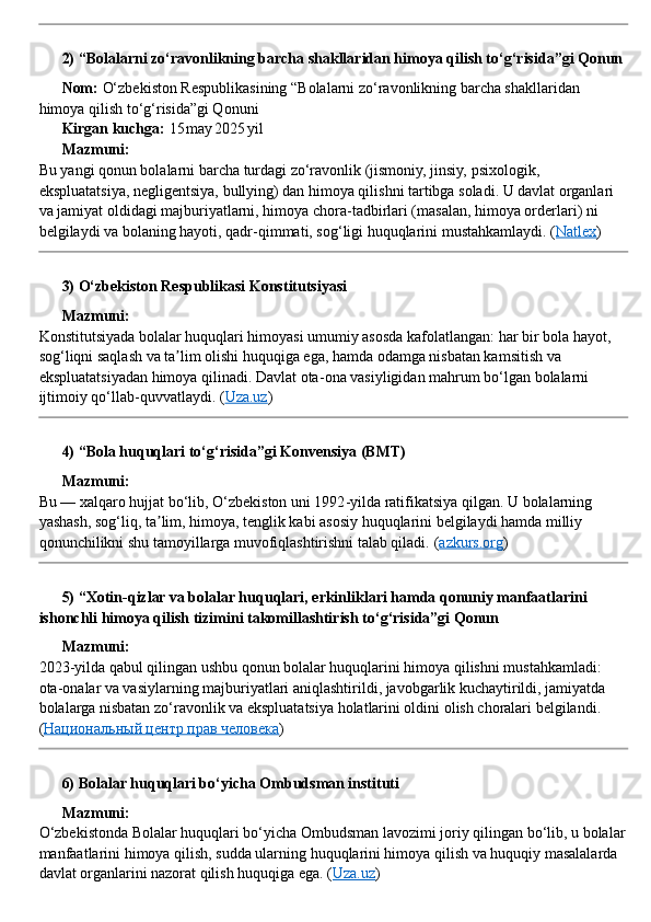 ??????  2) “Bolalarni zo‘ravonlikning barcha shakllaridan himoya qilish to‘g‘risida”gi Qonun
??????   Nom:  O‘zbekiston Respublikasining “Bolalarni zo‘ravonlikning barcha shakllaridan 
himoya qilish to‘g‘risida”gi Qonuni
??????   Kirgan kuchga:  15 may	 2025	 yil
??????   Mazmuni:
Bu yangi qonun bolalarni barcha turdagi zo‘ravonlik (jismoniy, jinsiy, psixologik, 
ekspluatatsiya, negligentsiya, bullying) dan himoya qilishni tartibga soladi. U davlat organlari 
va jamiyat oldidagi majburiyatlarni, himoya chora - tadbirlari (masalan, himoya orderlari) ni 
belgilaydi va bolaning hayoti, qadr - qimmati, sog‘ligi huquqlarini mustahkamlaydi.  ( Natlex )
??????  3) O‘zbekiston Respublikasi Konstitutsiyasi
??????   Mazmuni:
Konstitutsiyada bolalar huquqlari himoyasi umumiy asosda kafolatlangan: har bir bola hayot, 
sog‘liqni saqlash va ta lim olishi huquqiga ega, hamda odamga nisbatan kamsitish va 	
ʼ
ekspluatatsiyadan himoya qilinadi. Davlat ota - ona vasiyligidan mahrum bo‘lgan bolalarni 
ijtimoiy qo‘llab - quvvatlaydi. ( Uza.uz )
??????  4) “Bola huquqlari to‘g‘risida”gi Konvensiya (BMT)
??????   Mazmuni:
Bu — xalqaro hujjat bo‘lib, O‘zbekiston uni 1992 - yilda ratifikatsiya qilgan. U bolalarning 
yashash, sog‘liq, ta lim, himoya, tenglik kabi asosiy huquqlarini belgilaydi hamda milliy 	
ʼ
qonunchilikni shu tamoyillarga muvofiqlashtirishni talab qiladi.  ( azkurs.org )
??????  5) “Xotin - qizlar va bolalar huquqlari, erkinliklari hamda qonuniy manfaatlarini 
ishonchli himoya qilish tizimini takomillashtirish to‘g‘risida”gi Qonun
??????   Mazmuni:
2023 - yilda qabul qilingan ushbu qonun bolalar huquqlarini himoya qilishni mustahkamladi: 
ota - onalar va vasiylarning majburiyatlari aniqlashtirildi, javobgarlik kuchaytirildi, jamiyatda 
bolalarga nisbatan zo‘ravonlik va ekspluatatsiya holatlarini oldini olish choralari belgilandi. 
( Национальный центр прав человека )
??????  6) Bolalar huquqlari bo‘yicha Ombudsman instituti
??????   Mazmuni:
O‘zbekistonda Bolalar huquqlari bo‘yicha Ombudsman lavozimi joriy qilingan bo‘lib, u bolalar
manfaatlarini himoya qilish, sudda ularning huquqlarini himoya qilish va huquqiy masalalarda 
davlat organlarini nazorat qilish huquqiga ega.  ( Uza.uz ) 