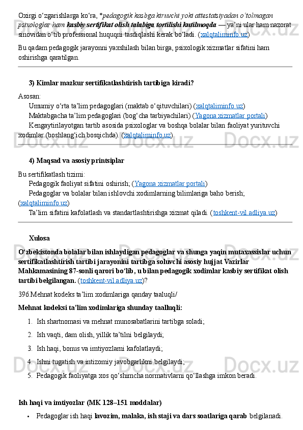 Oxirgi o‘zgarishlarga ko‘ra, * pedagogik kasbga kiruvchi yoki attestatsiyadan o‘tolmagan 
psixologlar ham  kasbiy sertifikat olish talabiga tortilishi kutilmoqda  — ya’ni ular ham nazorat
sinovidan o‘tib professional huquqni tasdiqlashi kerak bo‘ladi. ( xalqtaliminfo.uz )
Bu qadam pedagogik jarayonni yaxshilash bilan birga, psixologik xizmatlar sifatini ham 
oshirishga qaratilgan.
??????  3) Kimlar mazkur sertifikatlashtirish tartibiga kiradi?
Asosan:
✅  Umumiy o‘rta ta’lim pedagoglari (maktab o‘qituvchilari) ( xalqtaliminfo.uz )
✅  Maktabgacha ta’lim pedagoglari (bog‘cha tarbiyachilari) ( Yagona xizmatlar portali )
✅  Kengaytirilayotgan tartib asosida psixologlar va boshqa bolalar bilan faoliyat yurituvchi 
xodimlar (boshlang‘ich bosqichda).  ( xalqtaliminfo.uz )
??????  4) Maqsad va asosiy printsiplar
Bu sertifikatlash tizimi:
??????  Pedagogik faoliyat sifatini oshirish; ( Yagona xizmatlar portali )
??????  Pedagoglar va bolalar bilan ishlovchi xodimlarning bilimlariga baho berish; 
( xalqtaliminfo.uz )
??????  Ta’lim sifatini kafolatlash va standartlashtirishga xizmat qiladi. ( toshkent-vil.adliya.uz )
??????  Xulosa
O‘zbekistonda bolalar bilan ishlaydigan pedagoglar va shunga yaqin mutaxassislar uchun
sertifikatlashtirish tartibi jarayonini tartibga soluvchi asosiy hujjat Vazirlar 
Mahkamasining 87 - sonli qarori bo‘lib, u bilan pedagogik xodimlar kasbiy sertifikat olish 
tartibi belgilangan.  ( toshkent-vil.adliya.uz )?  ??????
396. Mehnat   kodeks   ta ’ lim   xodimlariga   qanday   taaluqli /
Mehnat kodeksi ta’lim xodimlariga shunday taalluqli:
1. Ish shartnomasi va mehnat munosabatlarini tartibga soladi;
2. Ish vaqti, dam olish, yillik ta’tilni belgilaydi;
3. Ish haqi, bonus va imtiyozlarni kafolatlaydi;
4. Ishni tugatish va intizomiy javobgarlikni belgilaydi;
5. Pedagogik faoliyatga xos qo‘shimcha normativlarni qo‘llashga imkon beradi.
Ish haqi va imtiyozlar (MK 128–151 moddalar)
 Pedagoglar ish haqi  lavozim, malaka, ish staji va dars soatlariga qarab  belgilanadi. 