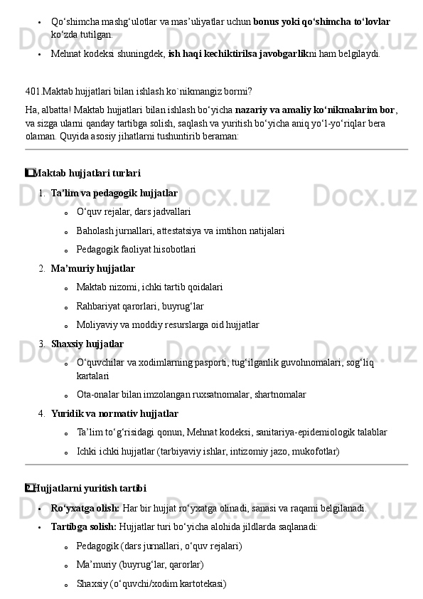  Qo‘shimcha mashg‘ulotlar va mas’uliyatlar uchun  bonus yoki qo‘shimcha to‘lovlar  
ko‘zda tutilgan.
 Mehnat kodeksi shuningdek,  ish haqi kechiktirilsa javobgarlik ni ham belgilaydi.
401.Maktab hujjatlari bilan ishlash ko`nikmangiz bormi?
Ha, albatta! Maktab hujjatlari bilan ishlash bo‘yicha  nazariy va amaliy ko‘nikmalarim bor , 
va sizga ularni qanday tartibga solish, saqlash va yuritish bo‘yicha aniq yo‘l-yo‘riqlar bera 
olaman.  Quyida asosiy jihatlarni tushuntirib beraman:
1  ⃣ Maktab hujjatlari turlari
1. Ta’lim va pedagogik hujjatlar
o O‘quv rejalar, dars jadvallari
o Baholash jurnallari, attestatsiya va imtihon natijalari
o Pedagogik faoliyat hisobotlari
2. Ma’muriy hujjatlar
o Maktab nizomi, ichki tartib qoidalari
o Rahbariyat qarorlari, buyrug‘lar
o Moliyaviy va moddiy resurslarga oid hujjatlar
3. Shaxsiy hujjatlar
o O‘quvchilar va xodimlarning pasporti, tug‘ilganlik guvohnomalari, sog‘liq 
kartalari
o Ota-onalar bilan imzolangan ruxsatnomalar, shartnomalar
4. Yuridik va normativ hujjatlar
o Ta’lim to‘g‘risidagi qonun, Mehnat kodeksi, sanitariya-epidemiologik talablar
o Ichki ichki hujjatlar (tarbiyaviy ishlar, intizomiy jazo, mukofotlar)
2
  ⃣ Hujjatlarni yuritish tartibi
 Ro‘yxatga olish:  Har bir hujjat ro‘yxatga olinadi, sanasi va raqami belgilanadi.
 Tartibga solish:  Hujjatlar turi bo‘yicha alohida jildlarda saqlanadi:
o Pedagogik (dars jurnallari, o‘quv rejalari)
o Ma’muriy (buyrug‘lar, qarorlar)
o Shaxsiy (o‘quvchi/xodim kartotekasi) 
