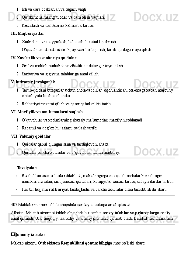 1. Ish va dars boshlanish va tugash vaqti.
2. Qo‘shimcha mashg‘ulotlar va dam olish vaqtlari.
3. Kechikish va uzrli/uzrsiz kelmaslik tartibi.
III. Majburiyatlar
1. Xodimlar: dars tayyorlash, baholash, hisobot topshirish.
2. O‘quvchilar: darsda ishtirok, uy vazifasi bajarish, tartib-qoidaga rioya qilish.
IV. Xavfsizlik va sanitariya qoidalari
1. Sinf va maktab hududida xavfsizlik qoidalariga rioya qilish.
2. Sanitariya va gigiyena talablariga amal qilish.
V. Intizomiy javobgarlik
1. Tartib-qoidani buzganlar uchun chora-tadbirlar: ogohlantirish, ota-onaga xabar, majburiy 
ishlash yoki boshqa choralar.
2. Rahbariyat nazorat qilish va qaror qabul qilish tartibi.
VI. Maxfiylik va ma’lumotlarni saqlash
1. O‘quvchilar va xodimlarning shaxsiy ma’lumotlari maxfiy hisoblanadi.
2. Raqamli va qog‘oz hujjatlarni saqlash tartibi.
VII. Yakuniy qoidalar
1. Qoidalar qabul qilingan sana va tasdiqlovchi shaxs.
2. Qoidalar barcha xodimlar va o‘quvchilar uchun majburiy.
??????   Tavsiyalar:
 Bu shablon asos sifatida ishlatiladi, maktabingizga xos qo‘shimchalar kiritishingiz 
mumkin: masalan, sinf jamoasi qoidalari, kompyuter xonasi tartibi, onlayn darslar tartibi.
 Har bir hujjatni  rahbariyat tasdiqlashi  va barcha xodimlar bilan tanishtirilishi shart.
403 Maktab nizomini ishlab chiqishda qanday talablarga amal qilasiz?
Albatta! Maktab nizomini ishlab chiqishda bir nechta  asosiy talablar va printsiplarga  qat’iy 
amal qilinadi. Ular huquqiy, tashkiliy va amaliy jihatlarni qamrab oladi. Batafsil tushuntiraman:
1  ⃣ Qonuniy talablar
Maktab nizomi  O‘zbekiston Respublikasi qonunchiligiga  mos bo‘lishi shart: 