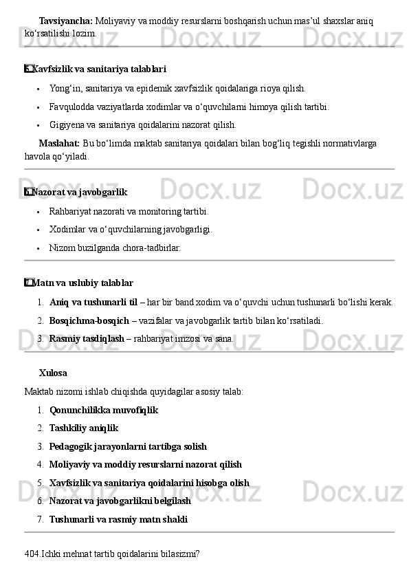??????   Tavsiyancha:  Moliyaviy va moddiy resurslarni boshqarish uchun mas’ul shaxslar aniq 
ko‘rsatilishi lozim.
5  ⃣ Xavfsizlik va sanitariya talablari
 Yong‘in, sanitariya va epidemik xavfsizlik qoidalariga rioya qilish.
 Favqulodda vaziyatlarda xodimlar va o‘quvchilarni himoya qilish tartibi.
 Gigiyena va sanitariya qoidalarini nazorat qilish.
??????   Maslahat:  Bu bo‘limda maktab sanitariya qoidalari bilan bog‘liq tegishli normativlarga 
havola qo‘yiladi.
6
  ⃣ Nazorat va javobgarlik
 Rahbariyat nazorati va monitoring tartibi.
 Xodimlar va o‘quvchilarning javobgarligi.
 Nizom buzilganda chora-tadbirlar.
7
  ⃣ Matn va uslubiy talablar
1. Aniq va tushunarli til  – har bir band xodim va o‘quvchi uchun tushunarli bo‘lishi kerak.
2. Bosqichma-bosqich  – vazifalar va javobgarlik tartib bilan ko‘rsatiladi.
3. Rasmiy tasdiqlash  – rahbariyat imzosi va sana.
✅  Xulosa
Maktab nizomi ishlab chiqishda quyidagilar asosiy talab:
1. Qonunchilikka muvofiqlik
2. Tashkiliy aniqlik
3. Pedagogik jarayonlarni tartibga solish
4. Moliyaviy va moddiy resurslarni nazorat qilish
5. Xavfsizlik va sanitariya qoidalarini hisobga olish
6. Nazorat va javobgarlikni belgilash
7. Tushunarli va rasmiy matn shakli
404.Ichki mehnat tartib qoidalarini bilasizmi? 