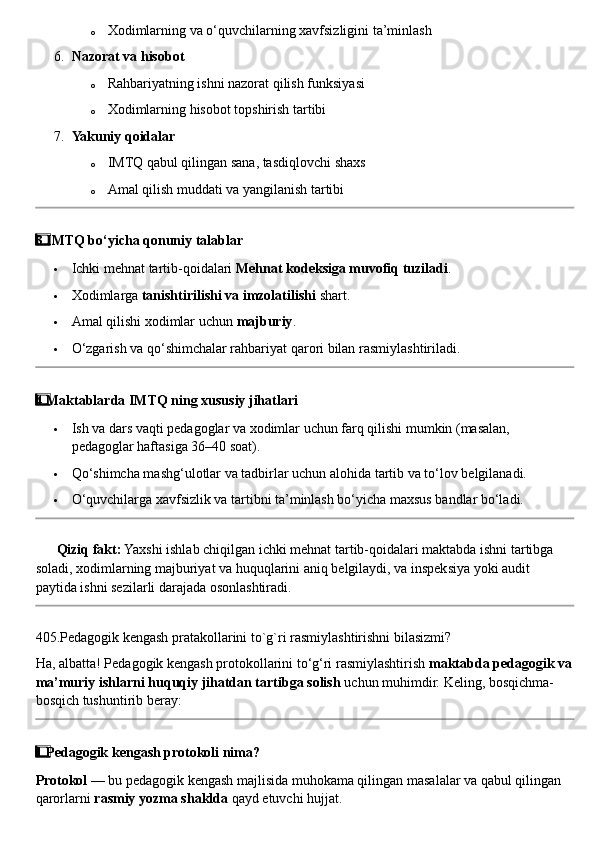 o Xodimlarning va o‘quvchilarning xavfsizligini ta’minlash
6. Nazorat va hisobot
o Rahbariyatning ishni nazorat qilish funksiyasi
o Xodimlarning hisobot topshirish tartibi
7. Yakuniy qoidalar
o IMTQ qabul qilingan sana, tasdiqlovchi shaxs
o Amal qilish muddati va yangilanish tartibi
3  ⃣ IMTQ bo‘yicha qonuniy talablar
 Ichki mehnat tartib-qoidalari  Mehnat kodeksiga muvofiq tuziladi .
 Xodimlarga  tanishtirilishi va imzolatilishi  shart.
 Amal qilishi xodimlar uchun  majburiy .
 O‘zgarish va qo‘shimchalar rahbariyat qarori bilan rasmiylashtiriladi.
4
  ⃣ Maktablarda IMTQ ning xususiy jihatlari
 Ish va dars vaqti pedagoglar va xodimlar uchun farq qilishi mumkin (masalan, 
pedagoglar haftasiga 36–40 soat).
 Qo‘shimcha mashg‘ulotlar va tadbirlar uchun alohida tartib va to‘lov belgilanadi.
 O‘quvchilarga xavfsizlik va tartibni ta’minlash bo‘yicha maxsus bandlar bo‘ladi.
??????   Qiziq fakt:  Yaxshi ishlab chiqilgan ichki mehnat tartib-qoidalari maktabda ishni tartibga 
soladi, xodimlarning majburiyat va huquqlarini aniq belgilaydi, va inspeksiya yoki audit 
paytida ishni sezilarli darajada osonlashtiradi.
405.Pedagogik kengash pratakollarini to`g`ri rasmiylashtirishni bilasizmi?
Ha, albatta! Pedagogik kengash protokollarini to‘g‘ri rasmiylashtirish  maktabda pedagogik va
ma’muriy ishlarni huquqiy jihatdan tartibga solish  uchun muhimdir.  Keling, bosqichma-
bosqich tushuntirib beray:
1
  ⃣ Pedagogik kengash protokoli nima?
Protokol  — bu pedagogik kengash majlisida muhokama qilingan masalalar va qabul qilingan 
qarorlarni  rasmiy yozma shaklda  qayd etuvchi hujjat. 