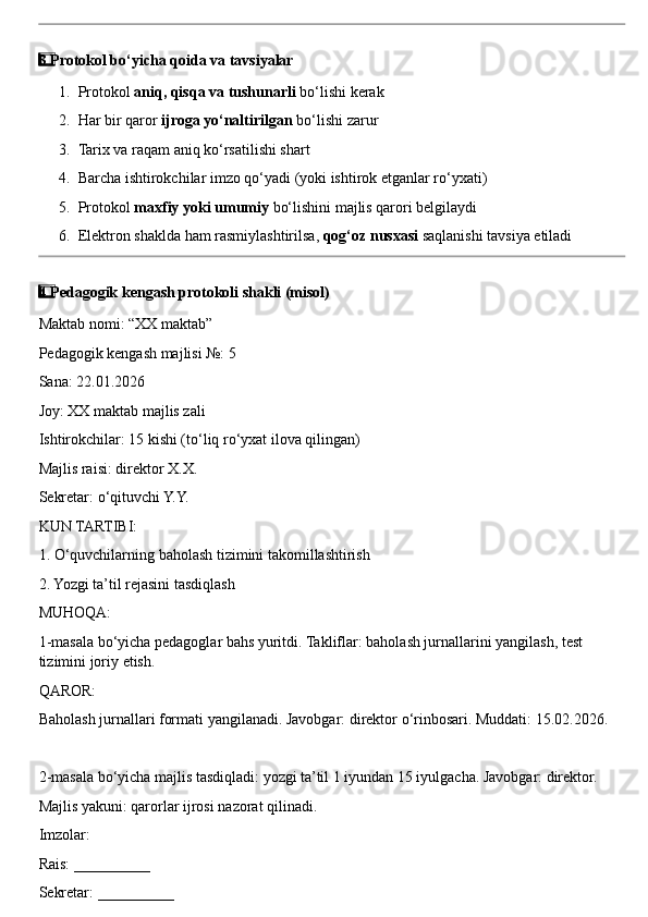 3  ⃣ Protokol bo‘yicha qoida va tavsiyalar
1. Protokol  aniq, qisqa va tushunarli  bo‘lishi kerak
2. Har bir qaror  ijroga yo‘naltirilgan  bo‘lishi zarur
3. Tarix va raqam aniq ko‘rsatilishi shart
4. Barcha ishtirokchilar imzo qo‘yadi (yoki ishtirok etganlar ro‘yxati)
5. Protokol  maxfiy yoki umumiy  bo‘lishini majlis qarori belgilaydi
6. Elektron shaklda ham rasmiylashtirilsa,  qog‘oz nusxasi  saqlanishi tavsiya etiladi
4  ⃣ Pedagogik kengash protokoli shakli (misol)
Maktab nomi: “XX maktab”
Pedagogik kengash majlisi №: 5
Sana: 22.01.2026
Joy: XX maktab majlis zali
Ishtirokchilar: 15 kishi (to‘liq ro‘yxat ilova qilingan)
Majlis raisi: direktor X.X.
Sekretar: o‘qituvchi Y.Y.
KUN TARTIBI:
1. O‘quvchilarning baholash tizimini takomillashtirish
2. Yozgi ta’til rejasini tasdiqlash
MUHOQA:
1-masala bo‘yicha pedagoglar bahs yuritdi. Takliflar: baholash jurnallarini yangilash, test 
tizimini joriy etish.
QAROR:
Baholash jurnallari formati yangilanadi. Javobgar: direktor o‘rinbosari. Muddati: 15.02.2026.
2-masala bo‘yicha majlis tasdiqladi: yozgi ta’til 1 iyundan 15 iyulgacha. Javobgar: direktor.
Majlis yakuni: qarorlar ijrosi nazorat qilinadi.
Imzolar:
Rais: __________
Sekretar: __________ 