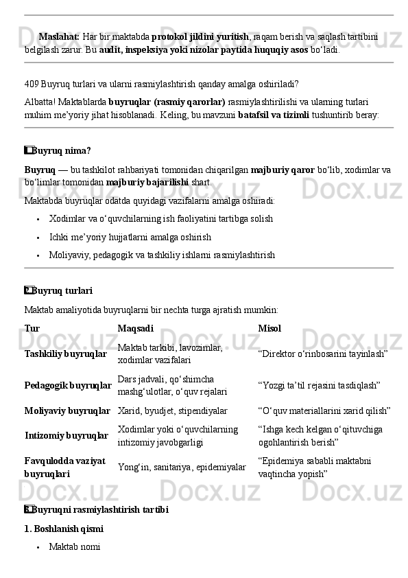 ??????   Maslahat:  Har bir maktabda  protokol jildini yuritish , raqam berish va saqlash tartibini 
belgilash zarur. Bu  audit, inspeksiya yoki nizolar paytida huquqiy asos  bo‘ladi.
409 Buyruq turlari va ularni rasmiylashtirish qanday amalga oshiriladi?
Albatta! Maktablarda  buyruqlar (rasmiy qarorlar)  rasmiylashtirilishi va ularning turlari 
muhim me’yoriy jihat hisoblanadi.  Keling, bu mavzuni  batafsil va tizimli  tushuntirib beray:
1  ⃣ Buyruq nima?
Buyruq  — bu tashkilot rahbariyati tomonidan chiqarilgan  majburiy qaror  bo‘lib, xodimlar va 
bo‘limlar tomonidan  majburiy bajarilishi  shart.
Maktabda buyruqlar odatda quyidagi vazifalarni amalga oshiradi:
 Xodimlar va o‘quvchilarning ish faoliyatini tartibga solish
 Ichki me’yoriy hujjatlarni amalga oshirish
 Moliyaviy, pedagogik va tashkiliy ishlarni rasmiylashtirish
2
  ⃣ Buyruq turlari
Maktab amaliyotida buyruqlarni bir nechta turga ajratish mumkin:
Tur Maqsadi Misol
Tashkiliy buyruqlar Maktab tarkibi, lavozimlar, 
xodimlar vazifalari “Direktor o‘rinbosarini tayinlash”
Pedagogik buyruqlar Dars jadvali, qo‘shimcha 
mashg‘ulotlar, o‘quv rejalari “Yozgi ta’til rejasini tasdiqlash”
Moliyaviy buyruqlar Xarid, byudjet, stipendiyalar “O‘quv materiallarini xarid qilish”
Intizomiy buyruqlar Xodimlar yoki o‘quvchilarning 
intizomiy javobgarligi “Ishga kech kelgan o‘qituvchiga 
ogohlantirish berish”
Favqulodda vaziyat 
buyruqlari Yong‘in, sanitariya, epidemiyalar “Epidemiya sababli maktabni 
vaqtincha yopish”
3
  ⃣ Buyruqni rasmiylashtirish tartibi
1. Boshlanish qismi
 Maktab nomi 