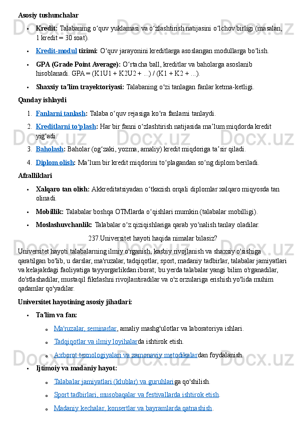 Asosiy tushunchalar
 Kredit:   Talabaning o quv yuklamasi va o zlashtirish natijasini o lchov birligi (masalan, ʻ ʻ ʻ
1 kredit = 30 soat).
 Kredit-modul      tizimi:   O quv jarayonini kreditlarga asoslangan modullarga bo lish.	
ʻ ʻ
 GPA (Grade Point Average):   O rtacha ball, kreditlar va baholarga asoslanib 	
ʻ
hisoblanadi.  GPA = (K1U1 + K2U2 + ...) / (K1 + K2 + ...).
 Shaxsiy ta lim trayektoriyasi:	
ʼ   Talabaning o zi tanlagan fanlar ketma-ketligi.	ʻ  
Qanday ishlaydi
1. Fanlarni tanlash    :   Talaba o quv rejasiga ko ra fanlarni tanlaydi.	
ʻ ʻ
2. Kreditlarni to plash	
ʻ    :   Har bir fanni o zlashtirish natijasida ma lum miqdorda kredit 	ʻ ʼ
yig adi.	
ʻ
3. Baholash    :   Baholar (og zaki, yozma, amaliy) kredit miqdoriga ta sir qiladi.	
ʻ ʼ
4. Diplom olish    :   Ma lum bir kredit miqdorini to plagandan so ng diplom beriladi.	
ʼ ʻ ʻ  
Afzalliklari
 Xalqaro tan olish:   Akkreditatsiyadan o tkazish orqali diplomlar xalqaro miqyosda tan 	
ʻ
olinadi.
 Mobillik:   Talabalar boshqa OTMlarda o qishlari mumkin (talabalar mobilligi).
ʻ
 Moslashuvchanlik:   Talabalar o z qiziqishlariga qarab yo nalish tanlay oladilar.	
ʻ ʻ  
237.Universitet hayoti haqida nimalar bilasiz?
Universitet hayoti   talabalarning ilmiy o'rganish, kasbiy rivojlanish va shaxsiy o'sishiga 
qaratilgan bo'lib, u darslar, ma'ruzalar, tadqiqotlar, sport, madaniy tadbirlar, talabalar jamiyatlari
va kelajakdagi faoliyatiga tayyorgarlikdan iborat; bu yerda talabalar yangi bilim o'rganadilar, 
do'stlashadilar, mustaqil fikrlashni rivojlantiradilar va o'z orzulariga erishish yo'lida muhim 
qadamlar qo'yadilar.  
Universitet hayotining asosiy jihatlari:
 Ta'lim va fan:
o Ma'ruzalar, seminarlar    , amaliy mashg'ulotlar va laboratoriya ishlari.
o Tadqiqotlar va ilmiy loyihalar    da ishtirok etish.
o Axborot texnologiyalari va zamonaviy metodikalar    dan foydalanish.
 Ijtimoiy va madaniy hayot:
o Talabalar jamiyatlari (klublar) va guruhlari    ga qo'shilish.
o Sport tadbirlari, musobaqalar va festivallarda ishtirok etish    .
o Madaniy kechalar, konsertlar va bayramlarda qatnashish    . 