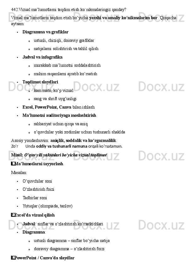 442.Vizual ma’lumotlarni taqdim etish ko`nikmalaringiz qanday?
Vizual ma’lumotlarni taqdim etish bo‘yicha  yaxshi va amaliy ko‘nikmalarim bor .  Qisqacha 
aytsam:
 Diagramma va grafiklar
o ustunli, chiziqli, doiraviy grafiklar
o natijalarni solishtirish va tahlil qilish
 Jadval va infografika
o murakkab ma’lumotni soddalashtirish
o muhim raqamlarni ajratib ko‘rsatish
 Taqdimot slaydlari
o kam matn, ko‘p vizual
o rang va shrift uyg‘unligi
 Excel, PowerPoint, Canva  bilan ishlash
 Ma’lumotni auditoriyaga moslashtirish
o rahbariyat uchun qisqa va aniq
o o‘quvchilar yoki xodimlar uchun tushunarli shaklda
Asosiy yondashuvim:  aniqlik, soddalik va ko‘rgazmalilik .
Zo‘r  ??????  Unda  oddiy va tushunarli namuna  orqali ko‘rsataman.
Misol:  O‘quv yili yakunlari bo‘yicha vizual taqdimot
1  ⃣ Ma’lumotlarni tayyorlash
Masalan:
 O‘quvchilar soni
 O‘zlashtirish foizi
 Tadbirlar soni
 Yutuqlar (olimpiada, tanlov)
2
  ⃣ Excel’da vizual qilish
 Jadval : sinflar va o‘zlashtirish ko‘rsatkichlari
 Diagramma :
o ustunli diagramma – sinflar bo‘yicha natija
o doiraviy diagramma – o‘zlashtirish foizi
3
  ⃣ PowerPoint / Canva’da slaydlar 