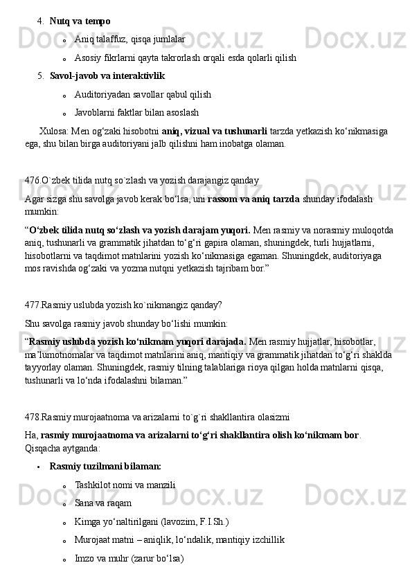 4. Nutq va tempo
o Aniq talaffuz, qisqa jumlalar
o Asosiy fikrlarni qayta takrorlash orqali esda qolarli qilish
5. Savol-javob va interaktivlik
o Auditoriyadan savollar qabul qilish
o Javoblarni faktlar bilan asoslash
??????  Xulosa: Men og‘zaki hisobotni  aniq, vizual va tushunarli  tarzda yetkazish ko‘nikmasiga 
ega, shu bilan birga auditoriyani jalb qilishni ham inobatga olaman.
476.O`zbek tilida nutq so`zlash va yozish darajangiz qanday
Agar sizga shu savolga javob kerak bo‘lsa, uni  rassom va aniq tarzda  shunday ifodalash 
mumkin:
“ O‘zbek tilida nutq so‘zlash va yozish darajam yuqori.  Men rasmiy va norasmiy muloqotda 
aniq, tushunarli va grammatik jihatdan to‘g‘ri gapira olaman, shuningdek, turli hujjatlarni, 
hisobotlarni va taqdimot matnlarini yozish ko‘nikmasiga egaman. Shuningdek, auditoriyaga 
mos ravishda og‘zaki va yozma nutqni yetkazish tajribam bor.”
477.Rasmiy uslubda yozish ko`nikmangiz qanday?
Shu savolga rasmiy javob shunday bo‘lishi mumkin:
“ Rasmiy uslubda yozish ko‘nikmam yuqori darajada.  Men rasmiy hujjatlar, hisobotlar, 
ma’lumotnomalar va taqdimot matnlarini aniq, mantiqiy va grammatik jihatdan to‘g‘ri shaklda 
tayyorlay olaman. Shuningdek, rasmiy tilning talablariga rioya qilgan holda matnlarni qisqa, 
tushunarli va lo‘nda ifodalashni bilaman.”
478.Rasmiy murojaatnoma va arizalarni to`g`ri shakllantira olasizmi
Ha,  rasmiy murojaatnoma va arizalarni to‘g‘ri shakllantira olish ko‘nikmam bor . 
Qisqacha aytganda:
 Rasmiy tuzilmani bilaman:
o Tashkilot nomi va manzili
o Sana va raqam
o Kimga yo‘naltirilgani (lavozim, F.I.Sh.)
o Murojaat matni – aniqlik, lo‘ndalik, mantiqiy izchillik
o Imzo va muhr (zarur bo‘lsa) 