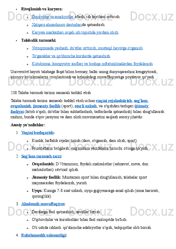  Rivojlanish va karyera:
o Stajirovka va amaliyotlar      o'tash, ish tajribasi orttirish.
o Xalqaro almashinuv dasturlari    da qatnashish.
o Karyera markazlari orqali ish topishda yordam olish    .
 Talabalik turmushi:
o Yotoqxonada yashash, do'stlar orttirish, mustaqil hayotga o'rganish    .
o To'garaklar va qo'shimcha kurslarda qatnashish    .
o Kutubxona, kompyuter sinflari va boshqa infratuzilmalardan foydalanish    .  
Universitet hayoti talabaga faqat bilim bermay, balki uning dunyoqarashini kengaytiradi, 
ijtimoiy ko'nikmalarini rivojlantiradi va kelajakdagi muvaffaqiyatiga poydevor qo'yadi.  
238.Talaba turmush tarzini samarali tashkil etish
Talaba turmush tarzini samarali tashkil etish uchun   vaqtni rejalashtirish ,   sog'lom 
ovqatlanish ,   jismoniy faollik   (sport),   etarli uxlash , va o'qishdan tashqari   ijtimoiy 
faoliyat   (kitob o'qish, do'stlar bilan suhbatlashish, tadbirlarda qatnashish) bilan shug'ullanish 
muhim, bunda o'quv jarayoni va dam olish muvozanatini saqlash asosiy jihatdir.  
Asosiy yo'nalishlar:
1. Vaqtni boshqarish    :
o Kunlik, haftalik rejalar tuzish (dars, o'rganish, dam olish, sport).
o Prioritetlarni belgilash: eng muhim vazifalarni birinchi o'ringa qo'yish.
2. Sog'lom turmush tarzi    :
o Ovqatlanish:   D Vitaminsiz, foydali mahsulotlar (sabzavot, meva, don 
mahsulotlari) iste'mol qilish.
o Jismoniy faollik:   Muntazam sport bilan shug'ullanish, talabalar sport 
majmuasidan foydalanish, yurish.
o Uyqu:   Kuniga 7-8 soat uxlash, uyqu gigiyenasiga amal qilish (xona harorati, 
qorong'ilik).
3. Akademik muvaffaqiyat    :
o Darslarga faol qatnashish, savollar berish.
o O'qituvchilar va kursdoshlar bilan faol muloqotda bo'lish.
o O'z ustida ishlash: qo'shimcha adabiyotlar o'qish, tadqiqotlar olib borish.
4. Ruhshunoslik salomatligi    : 