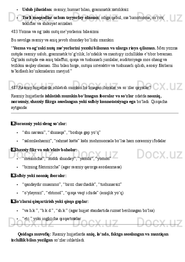  Uslub jihatidan:  rasmiy, hurmat bilan, grammatik xatoliksiz
 Turli maqsadlar uchun tayyorlay olaman:  ishga qabul, ma’lumotnoma, so‘rov, 
takliflar va shikoyat arizalari
483.Yozma va og`zaki nutq me’yorlarini bilasizmi
Bu savolga rasmiy va aniq javob shunday bo‘lishi mumkin:
“ Yozma va og‘zaki nutq me’yorlarini yaxshi bilaman va ularga rioya qilaman.  Men yozma
nutqda rasmiy uslub, grammatik to‘g‘rilik, lo‘ndalik va mantiqiy izchillikka e’tibor beraman. 
Og‘zaki nutqda esa aniq talaffuz, qisqa va tushunarli jumlalar, auditoriyaga mos ohang va 
tezlikni saqlay olaman. Shu bilan birga, nutqni interaktiv va tushunarli qilish, asosiy fikrlarni 
ta’kidlash ko‘nikmalarim mavjud.”
487.Rasmiy hujjatlarda ishlatish mimkin bo`lmagan iboralar va so`zlar qaysilar?
Rasmiy hujjatlarda  ishlatish mumkin bo‘lmagan iboralar va so‘zlar  odatda  noaniq, 
norasmiy, shaxsiy fikrga asoslangan yoki salbiy konnotatsiyaga ega  bo‘ladi.  Qisqacha 
aytganda:
1  ⃣ Norasmiy yoki sleng so‘zlar:
 “shu narsani”, “shunaqa”, “boshqa gap yo‘q”
 “salomlashamiz”, “rahmat katta” kabi xushmuomala bo‘lsa ham norasmiy ifodalar
2  ⃣ Shaxsiy fikr va sub’ektiv baholar:
 “menimcha”, “xuddi shunday”, “yaxshi”, “yomon”
 “bizning fikrimizcha” (agar rasmiy qarorga asoslanmasa)
3  ⃣ Salbiy yoki noaniq iboralar:
 “qandaydir muammo”, “biroz charchadik”, “tushunarsiz”
 “o‘ylaymiz”, “ehtimol”, “qisqa vaqt ichida” (aniqlik yo‘q)
4  ⃣ So‘zlarni qisqartirish yoki qisqa gaplar:
 “va h.k.”, “b.k.d.”, “sh.k.” (agar hujjat standartida ruxsat berilmagan bo‘lsa)
 “etc.” yoki inglizcha qisqartmalar
✅   Qoidaga muvofiq:  Rasmiy hujjatlarda  aniq, lo‘nda, faktga asoslangan va mantiqan 
izchillik bilan yozilgan  so‘zlar ishlatiladi. 