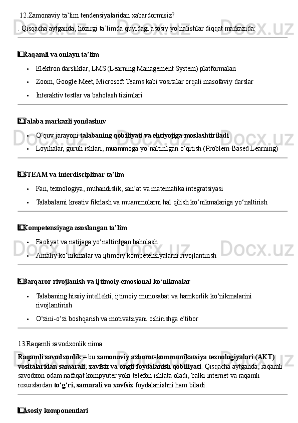  12. Zamonaviy   ta ’ lim   tendensiyalaridan   xabardormisiz ?
.  Qisqacha   aytganda ,  hozirgi   ta ’ limda   quyidagi   asosiy   yo ‘ nalishlar   diqqat   markazida :
1  ⃣ Raqamli va onlayn ta’lim
 Elektron darsliklar, LMS (Learning Management System) platformalari
 Zoom, Google Meet, Microsoft Teams kabi vositalar orqali masofaviy darslar
 Interaktiv testlar va baholash tizimlari
2
  ⃣ Talaba markazli yondashuv
 O‘quv jarayoni  talabaning qobiliyati va ehtiyojiga moslashtiriladi
 Loyihalar, guruh ishlari, muammoga yo‘naltirilgan o‘qitish (Problem-Based Learning)
3
  ⃣ STEAM va interdisciplinar ta’lim
 Fan, texnologiya, muhandislik, san’at va matematika integratsiyasi
 Talabalarni kreativ fikrlash va muammolarni hal qilish ko‘nikmalariga yo‘naltirish
4
  ⃣ Kompetensiyaga asoslangan ta’lim
 Faoliyat va natijaga yo‘naltirilgan baholash
 Amaliy ko‘nikmalar va ijtimoiy kompetensiyalarni rivojlantirish
5  ⃣ Barqaror rivojlanish va ijtimoiy-emosional ko‘nikmalar
 Talabaning hissiy intellekti, ijtimoiy munosabat va hamkorlik ko‘nikmalarini 
rivojlantirish
 O‘zini-o‘zi boshqarish va motivatsiyani oshirishga e’tibor
13. Raqamli   savodxonlik   nima
Raqamli   savodxonlik  –  bu   zamonaviy   axborot - kommunikatsiya   texnologiyalari  ( AKT ) 
vositalaridan   samarali ,  xavfsiz   va   ongli   foydalanish   qobiliyati .  Qisqacha   aytganda ,  raqamli  
savodxon   odam   nafaqat   kompyuter   yoki   telefon   ishlata   oladi ,  balki   internet   va   raqamli  
resurslardan   to ‘ g ‘ ri ,  samarali   va   xavfsiz   foydalanishni   ham   biladi .
1
  ⃣ Asosiy komponentlari 