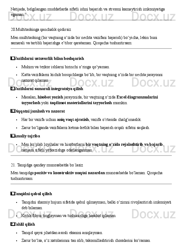 Natijada, belgilangan muddatlarda sifatli ishni bajarish va stressni kamaytirish imkoniyatiga 
egaman.”
20. Multitaskinga   qanchalik   qodirsiz
Men   multitasking  ( bir   vaqtning   o ‘ zida   bir   nechta   vazifani   bajarish )  bo ‘ yicha ,  lekin   buni  
samarali   va   tartibli   bajarishga   e ’ tibor   qarataman .  Qisqacha tushuntirsam:
1  ⃣ Vazifalarni ustuvorlik bilan boshqarish
 Muhim va tezkor ishlarni birinchi o‘ringa qo‘yaman.
 Katta vazifalarni kichik bosqichlarga bo‘lib, bir vaqtning o‘zida bir nechta jarayonni 
nazorat qilaman.
2
  ⃣ Vazifalarni samarali integratsiya qilish
 Masalan,  hisobot yozish  jarayonida, bir vaqtning o‘zida  Excel diagrammalarini 
tayyorlash  yoki  taqdimot materiallarini tayyorlash  mumkin.
3
  ⃣ Diqqatni jamlash va nazorat
 Har bir vazifa uchun  aniq vaqt ajratish , vazifa o‘rtasida chalg‘imaslik.
 Zarur bo‘lganda vazifalarni ketma-ketlik bilan bajarish orqali sifatni saqlash.
4
  ⃣ Amaliy tajriba
 Men ko‘plab loyihalar va hisobotlarni  bir vaqtning o‘zida rejalashtirib va bajarib , 
natijani sifatli yetkazishga odatlanganman.
21.  Tanqidga   qanday   munosabatda   bo ` lasiz
Men   tanqidga   pozitiv   va   konstruktiv   nuqtai   nazardan   munosabatda   bo ‘ laman . Qisqacha 
tushuntirsam:
1
  ⃣ Tanqidni qabul qilish
 Tanqidni shaxsiy hujum sifatida qabul qilmayman, balki o‘zimni rivojlantirish imkoniyati
deb bilaman.
 Kritik fikrni tinglayman va tushunishga harakat qilaman.
2
  ⃣ Tahlil qilish
 Tanqid qaysi jihatdan asosli ekanini aniqlayman.
 Zarur bo‘lsa, o‘z xatolarimni tan olib, takomillashtirish choralarini ko‘raman. 