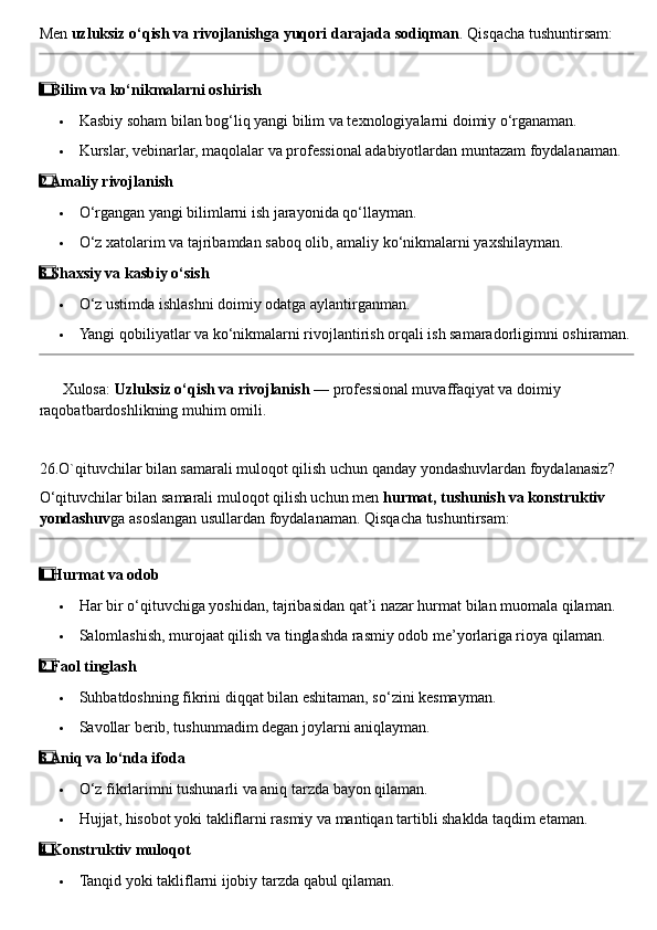 Men  uzluksiz o‘qish va rivojlanishga yuqori darajada sodiqman .  Qisqacha tushuntirsam:
1  ⃣ Bilim va ko‘nikmalarni oshirish
 Kasbiy soham bilan bog‘liq yangi bilim va texnologiyalarni doimiy o‘rganaman.
 Kurslar, vebinarlar, maqolalar va professional adabiyotlardan muntazam foydalanaman.
2
  ⃣ Amaliy rivojlanish
 O‘rgangan yangi bilimlarni ish jarayonida qo‘llayman.
 O‘z xatolarim va tajribamdan saboq olib, amaliy ko‘nikmalarni yaxshilayman.
3
  ⃣ Shaxsiy va kasbiy o‘sish
 O‘z ustimda ishlashni doimiy odatga aylantirganman.
 Yangi qobiliyatlar va ko‘nikmalarni rivojlantirish orqali ish samaradorligimni oshiraman.
??????  Xulosa:  Uzluksiz o‘qish va rivojlanish  — professional muvaffaqiyat va doimiy 
raqobatbardoshlikning muhim omili.
26.O`qituvchilar bilan samarali muloqot qilish uchun qanday yondashuvlardan foydalanasiz?
O‘qituvchilar bilan samarali muloqot qilish uchun men  hurmat, tushunish va konstruktiv 
yondashuv ga asoslangan usullardan foydalanaman.  Qisqacha tushuntirsam:
1
  ⃣ Hurmat va odob
 Har bir o‘qituvchiga yoshidan, tajribasidan qat’i nazar hurmat bilan muomala qilaman.
 Salomlashish, murojaat qilish va tinglashda rasmiy odob me’yorlariga rioya qilaman.
2
  ⃣ Faol tinglash
 Suhbatdoshning fikrini diqqat bilan eshitaman, so‘zini kesmayman.
 Savollar berib, tushunmadim degan joylarni aniqlayman.
3
  ⃣ Aniq va lo‘nda ifoda
 O‘z fikrlarimni tushunarli va aniq tarzda bayon qilaman.
 Hujjat, hisobot yoki takliflarni rasmiy va mantiqan tartibli shaklda taqdim etaman.
4
  ⃣ Konstruktiv muloqot
 Tanqid yoki takliflarni ijobiy tarzda qabul qilaman. 