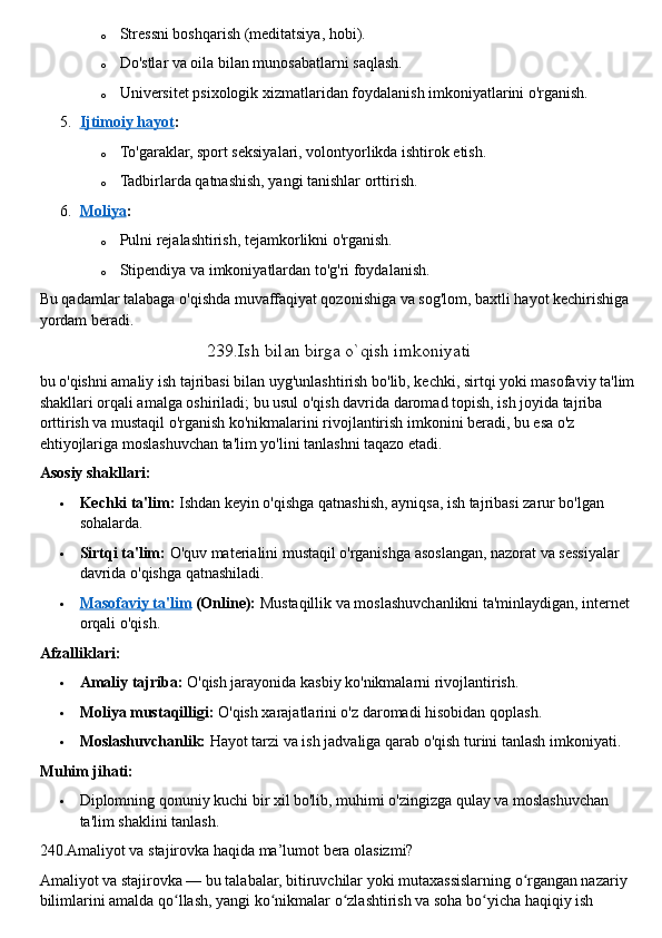 o Stressni boshqarish (meditatsiya, hobi).
o Do'stlar va oila bilan munosabatlarni saqlash.
o Universitet psixologik xizmatlaridan foydalanish imkoniyatlarini o'rganish.
5. Ijtimoiy hayot    :
o To'garaklar, sport seksiyalari, volontyorlikda ishtirok etish.
o Tadbirlarda qatnashish, yangi tanishlar orttirish.
6. Moliya    :
o Pulni rejalashtirish, tejamkorlikni o'rganish.
o Stipendiya va imkoniyatlardan to'g'ri foydalanish.
Bu qadamlar talabaga o'qishda muvaffaqiyat qozonishiga va sog'lom, baxtli hayot kechirishiga 
yordam beradi.  
239.Ish bilan birga o`qish imkoniyati
bu o'qishni amaliy ish tajribasi bilan uyg'unlashtirish bo'lib, kechki, sirtqi yoki masofaviy ta'lim 
shakllari orqali amalga oshiriladi; bu usul o'qish davrida daromad topish, ish joyida tajriba 
orttirish va mustaqil o'rganish ko'nikmalarini rivojlantirish imkonini beradi, bu esa o'z 
ehtiyojlariga moslashuvchan ta'lim yo'lini tanlashni taqazo etadi.  
Asosiy shakllari:
 Kechki ta'lim:   Ishdan keyin o'qishga qatnashish, ayniqsa, ish tajribasi zarur bo'lgan 
sohalarda.
 Sirtqi ta'lim:   O'quv materialini mustaqil o'rganishga asoslangan, nazorat va sessiyalar 
davrida o'qishga qatnashiladi.
 Masofaviy ta'lim      (Online):   Mustaqillik va moslashuvchanlikni ta'minlaydigan, internet 
orqali o'qish.  
Afzalliklari:
 Amaliy tajriba:   O'qish jarayonida kasbiy ko'nikmalarni rivojlantirish.
 Moliya mustaqilligi:   O'qish xarajatlarini o'z daromadi hisobidan qoplash.
 Moslashuvchanlik:   Hayot tarzi va ish jadvaliga qarab o'qish turini tanlash imkoniyati.  
Muhim jihati:
 Diplomning qonuniy kuchi bir xil bo'lib, muhimi o'zingizga qulay va moslashuvchan 
ta'lim shaklini tanlash.  
240.Amaliyot va stajirovka haqida ma’lumot bera olasizmi?
Amaliyot va stajirovka —   bu talabalar, bitiruvchilar yoki mutaxassislarning o rgangan nazariy ʻ
bilimlarini amalda qo llash, yangi ko nikmalar o zlashtirish va soha bo yicha haqiqiy ish 	
ʻ ʻ ʻ ʻ 