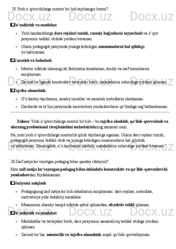  28.Yosh o`qituvchilarga mentor bo`lish tajribangiz bormi?:
1  ⃣ Yo‘naltirish va maslahat
 Yosh hamkasblarga  dars rejalari tuzish, rasmiy hujjatlarni tayyorlash  va o‘quv 
jarayonini tashkil etishda yordam beraman.
 Ularni pedagogik jarayonda yuzaga keladigan  muammolarni hal qilish ga 
yo‘naltiraman.
2
  ⃣ Kuzatish va baholash
 Mentor sifatida ularning ish faoliyatini kuzataman, kuchli va zaif tomonlarini 
aniqlayman.
 Zarurat bo‘lganda konstruktiv tavsiyalar berib, malakalarini oshirishga yordam qilaman.
3
  ⃣ Tajriba almashish
 O‘z kasbiy tajribamni, amaliy misollar va samarali metodlarni ulashaman.
 Darslarda va ta’lim jarayonida innovatsion yondashuvlarni qo‘llashga rag‘batlantiraman.
??????   Xulosa:  Yosh o‘qituvchilarga mentor bo‘lish – bu  tajriba ulashish, qo‘llab-quvvatlash va 
ularning professional rivojlanishini tezlashtirish ning samarali usuli.
Ha, men yosh o‘qituvchilarga mentorlik qilish tajribasiga egaman. Ularni dars rejalari tuzish, 
pedagogik jarayonni tashkil etish va yuzaga keladigan muammolarni hal qilishda 
yo‘naltiraman. Shuningdek, o‘z tajribamni ulashib, malakalarini oshirishga yordam beraman.”
30.Zaif natija ko`rayotgan pedagog bilan qanday ishlaysiz?
Men  zaif natija ko‘rayotgan pedagog bilan ishlashda konstruktiv va qo‘llab-quvvatlovchi 
yondashuv dan foydalanaman.
1
  ⃣ Vaziyatni aniqlash
 Pedagogning zaif natija ko‘rish sabablarini aniqlayman: dars rejalari, metodika, 
motivatsiya yoki tashkiliy masalalar.
 Muammoni shaxsiy tanqid sifatida qabul qilmasdan,  obyektiv tahlil  qilaman.
2
  ⃣ Yo‘naltirish va maslahat
 Maslahatlar va tavsiyalar berib, dars jarayonini samaraliroq tashkil etishga yordam 
qilaman.
 Zarurat bo‘lsa,  mentorlik va tajriba almashish  orqali qo‘llab-quvvatlayman. 
