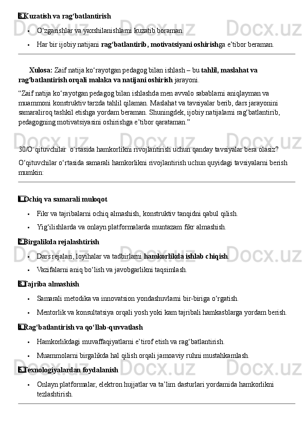 3  ⃣ Kuzatish va rag‘batlantirish
 O‘zgarishlar va yaxshilanishlarni kuzatib boraman.
 Har bir ijobiy natijani  rag‘batlantirib, motivatsiyani oshirish ga e’tibor beraman.
??????   Xulosa:  Zaif natija ko‘rayotgan pedagog bilan ishlash – bu  tahlil, maslahat va 
rag‘batlantirish orqali malaka va natijani oshirish  jarayoni.
“Zaif natija ko‘rayotgan pedagog bilan ishlashda men avvalo sabablarni aniqlayman va 
muammoni konstruktiv tarzda tahlil qilaman.  Maslahat va tavsiyalar berib, dars jarayonini 
samaraliroq tashkil etishga yordam beraman. Shuningdek, ijobiy natijalarni rag‘batlantirib, 
pedagogning motivatsiyasini oshirishga e’tibor qarataman.”
30/O`qituvchilar  o`rtasida hamkorlikni rivojlantirish uchun qanday tavsiyalar bera olasiz?
O‘qituvchilar o‘rtasida samarali hamkorlikni rivojlantirish uchun quyidagi tavsiyalarni berish 
mumkin:
1
  ⃣ Ochiq va samarali muloqot
 Fikr va tajribalarni ochiq almashish, konstruktiv tanqidni qabul qilish.
 Yig‘ilishlarda va onlayn platformalarda muntazam fikr almashish.
2
  ⃣ Birgalikda rejalashtirish
 Dars rejalari, loyihalar va tadbirlarni  hamkorlikda ishlab chiqish .
 Vazifalarni aniq bo‘lish va javobgarlikni taqsimlash.
3
  ⃣ Tajriba almashish
 Samarali metodika va innovatsion yondashuvlarni bir-biriga o‘rgatish.
 Mentorlik va konsultatsiya orqali yosh yoki kam tajribali hamkasblarga yordam berish.
4  ⃣ Rag‘batlantirish va qo‘llab-quvvatlash
 Hamkorlikdagi muvaffaqiyatlarni e’tirof etish va rag‘batlantirish.
 Muammolarni birgalikda hal qilish orqali jamoaviy ruhni mustahkamlash.
5
  ⃣ Texnologiyalardan foydalanish
 Onlayn platformalar, elektron hujjatlar va ta’lim dasturlari yordamida hamkorlikni 
tezlashtirish. 