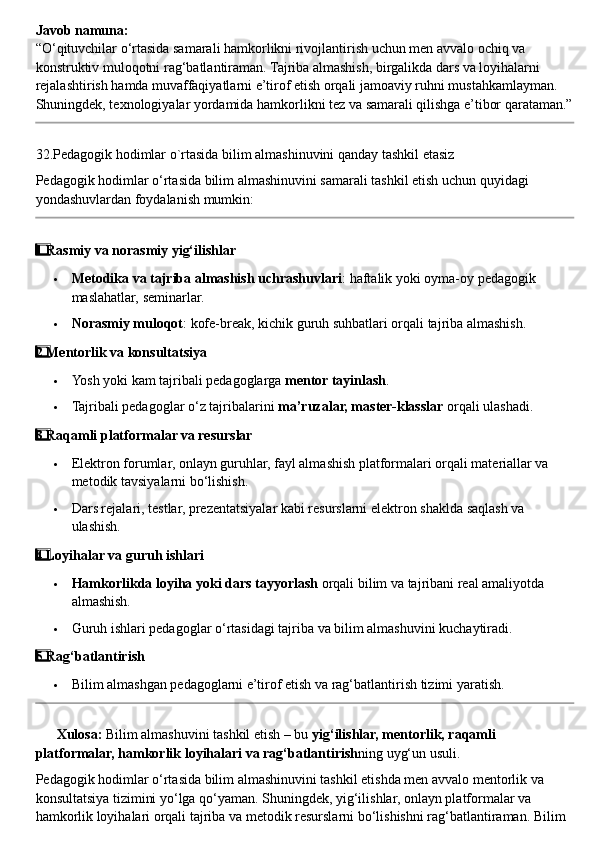 Javob namuna:
“O‘qituvchilar o‘rtasida samarali hamkorlikni rivojlantirish uchun men avvalo ochiq va 
konstruktiv muloqotni rag‘batlantiraman. Tajriba almashish, birgalikda dars va loyihalarni 
rejalashtirish hamda muvaffaqiyatlarni e’tirof etish orqali jamoaviy ruhni mustahkamlayman. 
Shuningdek, texnologiyalar yordamida hamkorlikni tez va samarali qilishga e’tibor qarataman.”
32.Pedagogik hodimlar o`rtasida bilim almashinuvini qanday tashkil etasiz
Pedagogik hodimlar o‘rtasida bilim almashinuvini samarali tashkil etish uchun quyidagi 
yondashuvlardan foydalanish mumkin:
1  ⃣ Rasmiy va norasmiy yig‘ilishlar
 Metodika va tajriba almashish uchrashuvlari : haftalik yoki oyma-oy pedagogik 
maslahatlar, seminarlar.
 Norasmiy muloqot : kofe-break, kichik guruh suhbatlari orqali tajriba almashish.
2
  ⃣ Mentorlik va konsultatsiya
 Yosh yoki kam tajribali pedagoglarga  mentor tayinlash .
 Tajribali pedagoglar o‘z tajribalarini  ma’ruzalar, master-klasslar  orqali ulashadi.
3
  ⃣ Raqamli platformalar va resurslar
 Elektron forumlar, onlayn guruhlar, fayl almashish platformalari orqali materiallar va 
metodik tavsiyalarni bo‘lishish.
 Dars rejalari, testlar, prezentatsiyalar kabi resurslarni elektron shaklda saqlash va 
ulashish.
4
  ⃣ Loyihalar va guruh ishlari
 Hamkorlikda loyiha yoki dars tayyorlash  orqali bilim va tajribani real amaliyotda 
almashish.
 Guruh ishlari pedagoglar o‘rtasidagi tajriba va bilim almashuvini kuchaytiradi.
5
  ⃣ Rag‘batlantirish
 Bilim almashgan pedagoglarni e’tirof etish va rag‘batlantirish tizimi yaratish.
??????   Xulosa:  Bilim almashuvini tashkil etish – bu  yig‘ilishlar, mentorlik, raqamli 
platformalar, hamkorlik loyihalari va rag‘batlantirish ning uyg‘un usuli.
Pedagogik hodimlar o‘rtasida bilim almashinuvini tashkil etishda men avvalo mentorlik va 
konsultatsiya tizimini yo‘lga qo‘yaman. Shuningdek, yig‘ilishlar, onlayn platformalar va 
hamkorlik loyihalari orqali tajriba va metodik resurslarni bo‘lishishni rag‘batlantiraman. Bilim  