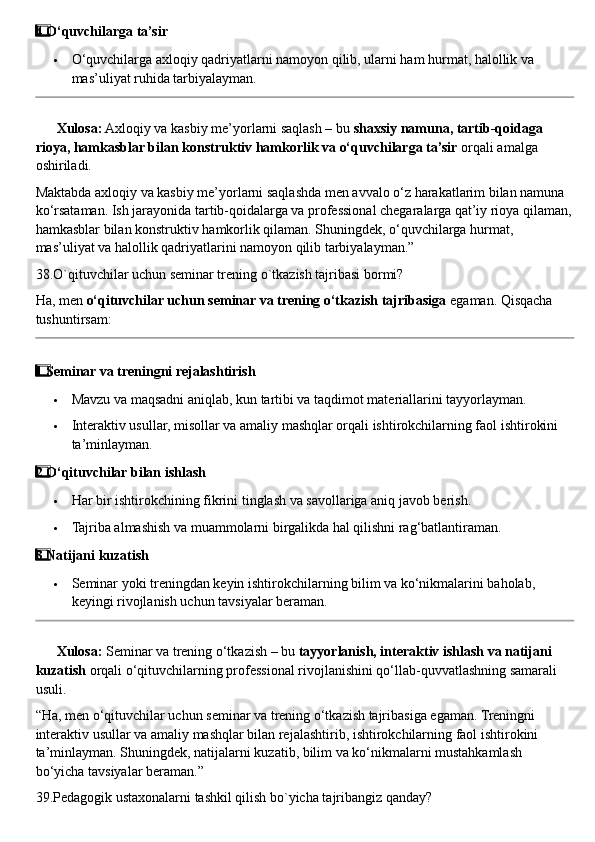 4  ⃣ O‘quvchilarga ta’sir
 O‘quvchilarga axloqiy qadriyatlarni namoyon qilib, ularni ham hurmat, halollik va 
mas’uliyat ruhida tarbiyalayman.
??????   Xulosa:  Axloqiy va kasbiy me’yorlarni saqlash – bu  shaxsiy namuna, tartib-qoidaga 
rioya, hamkasblar bilan konstruktiv hamkorlik va o‘quvchilarga ta’sir  orqali amalga 
oshiriladi.
Maktabda axloqiy va kasbiy me’yorlarni saqlashda men avvalo o‘z harakatlarim bilan namuna 
ko‘rsataman.  Ish jarayonida tartib-qoidalarga va professional chegaralarga qat’iy rioya qilaman,
hamkasblar bilan konstruktiv hamkorlik qilaman. Shuningdek, o‘quvchilarga hurmat, 
mas’uliyat va halollik qadriyatlarini namoyon qilib tarbiyalayman.”
38.O`qituvchilar uchun seminar trening o`tkazish tajribasi bormi?
Ha, men  o‘qituvchilar uchun seminar va trening o‘tkazish tajribasiga  egaman.  Qisqacha 
tushuntirsam:
1
  ⃣ Seminar va treningni rejalashtirish
 Mavzu va maqsadni aniqlab, kun tartibi va taqdimot materiallarini tayyorlayman.
 Interaktiv usullar, misollar va amaliy mashqlar orqali ishtirokchilarning faol ishtirokini 
ta’minlayman.
2
  ⃣ O‘qituvchilar bilan ishlash
 Har bir ishtirokchining fikrini tinglash va savollariga aniq javob berish.
 Tajriba almashish va muammolarni birgalikda hal qilishni rag‘batlantiraman.
3
  ⃣ Natijani kuzatish
 Seminar yoki treningdan keyin ishtirokchilarning bilim va ko‘nikmalarini baholab, 
keyingi rivojlanish uchun tavsiyalar beraman.
??????   Xulosa:  Seminar va trening o‘tkazish – bu  tayyorlanish, interaktiv ishlash va natijani 
kuzatish  orqali o‘qituvchilarning professional rivojlanishini qo‘llab-quvvatlashning samarali 
usuli.
“Ha, men o‘qituvchilar uchun seminar va trening o‘tkazish tajribasiga egaman. Treningni 
interaktiv usullar va amaliy mashqlar bilan rejalashtirib, ishtirokchilarning faol ishtirokini 
ta’minlayman. Shuningdek, natijalarni kuzatib, bilim va ko‘nikmalarni mustahkamlash 
bo‘yicha tavsiyalar beraman.”
39.Pedagogik ustaxonalarni tashkil qilish bo`yicha tajribangiz qanday? 
