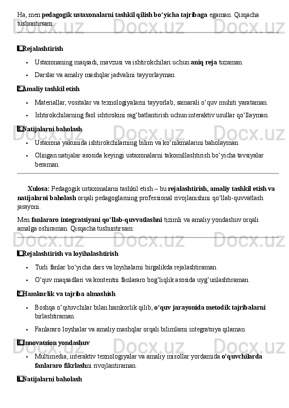 Ha, men  pedagogik ustaxonalarni tashkil qilish bo‘yicha tajribaga  egaman.  Qisqacha 
tushuntirsam:
1  ⃣ Rejalashtirish
 Ustaxonaning maqsadi, mavzusi va ishtirokchilari uchun  aniq reja  tuzaman.
 Darslar va amaliy mashqlar jadvalini tayyorlayman.
2
  ⃣ Amaliy tashkil etish
 Materiallar, vositalar va texnologiyalarni tayyorlab, samarali o‘quv muhiti yarataman.
 Ishtirokchilarning faol ishtirokini rag‘batlantirish uchun interaktiv usullar qo‘llayman.
3
  ⃣ Natijalarni baholash
 Ustaxona yakunida ishtirokchilarning bilim va ko‘nikmalarini baholayman.
 Olingan natijalar asosida keyingi ustaxonalarni takomillashtirish bo‘yicha tavsiyalar 
beraman.
??????   Xulosa:  Pedagogik ustaxonalarni tashkil etish – bu  rejalashtirish, amaliy tashkil etish va 
natijalarni baholash  orqali pedagoglarning professional rivojlanishini qo‘llab-quvvatlash 
jarayoni.
Men  fanlararo integratsiyani qo‘llab-quvvatlashni  tizimli va amaliy yondashuv orqali 
amalga oshiraman.  Qisqacha tushuntirsam:
1
  ⃣ Rejalashtirish va loyihalashtirish
 Turli fanlar bo‘yicha dars va loyihalarni birgalikda rejalashtiraman.
 O‘quv maqsadlari va kontentni fanlararo bog‘liqlik asosida uyg‘unlashtiraman.
2
  ⃣ Hamkorlik va tajriba almashish
 Boshqa o‘qituvchilar bilan hamkorlik qilib,  o‘quv jarayonida metodik tajribalarni  
birlashtiraman.
 Fanlararo loyihalar va amaliy mashqlar orqali bilimlarni integratsiya qilaman.
3
  ⃣ Innovatsion yondashuv
 Multimedia, interaktiv texnologiyalar va amaliy misollar yordamida  o‘quvchilarda 
fanlararo fikrlash ni rivojlantiraman.
4
  ⃣ Natijalarni baholash 