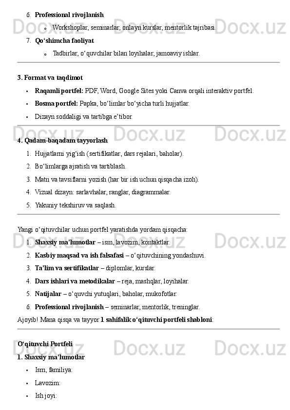 6. Professional rivojlanish
o Workshoplar, seminarlar, onlayn kurslar, mentorlik tajribasi.
7. Qo‘shimcha faoliyat
o Tadbirlar, o‘quvchilar bilan loyihalar, jamoaviy ishlar.
3. Format va taqdimot
 Raqamli portfel:  PDF, Word, Google Sites yoki Canva orqali interaktiv portfel.
 Bosma portfel:  Papka, bo‘limlar bo‘yicha turli hujjatlar.
 Dizayn soddaligi va tartibga e’tibor.
4. Qadam-baqadam tayyorlash
1. Hujjatlarni yig‘ish (sertifikatlar, dars rejalari, baholar).
2. Bo‘limlarga ajratish va tartiblash.
3. Matn va tavsiflarni yozish (har bir ish uchun qisqacha izoh).
4. Vizual dizayn: sarlavhalar, ranglar, diagrammalar.
5. Yakuniy tekshiruv va saqlash.
Yangi o‘qituvchilar uchun portfel yaratishda yordam qisqacha:
1. Shaxsiy ma’lumotlar  – ism, lavozim, kontaktlar.
2. Kasbiy maqsad va ish falsafasi  – o‘qituvchining yondashuvi.
3. Ta’lim va sertifikatlar  – diplomlar, kurslar.
4. Dars ishlari va metodikalar  – reja, mashqlar, loyihalar.
5. Natijalar  – o‘quvchi yutuqlari, baholar, mukofotlar.
6. Professional rivojlanish  – seminarlar, mentorlik, treninglar.
Ajoyib! Mana qisqa va tayyor  1 sahifalik o‘qituvchi portfeli shabloni :
O‘qituvchi Portfeli
1. Shaxsiy ma’lumotlar
 Ism, familiya:
 Lavozim:
 Ish joyi: 