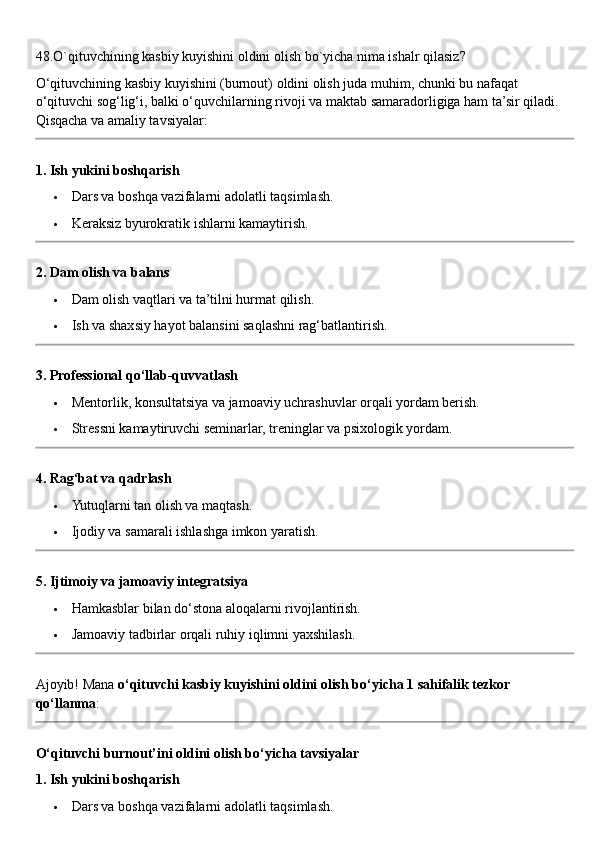 48.O`qituvchining kasbiy kuyishini oldini olish bo`yicha nima ishalr qilasiz?
O‘qituvchining kasbiy kuyishini (burnout) oldini olish juda muhim, chunki bu nafaqat 
o‘qituvchi sog‘lig‘i, balki o‘quvchilarning rivoji va maktab samaradorligiga ham ta’sir qiladi. 
Qisqacha va amaliy tavsiyalar:
1. Ish yukini boshqarish
 Dars va boshqa vazifalarni adolatli taqsimlash.
 Keraksiz byurokratik ishlarni kamaytirish.
2. Dam olish va balans
 Dam olish vaqtlari va ta’tilni hurmat qilish.
 Ish va shaxsiy hayot balansini saqlashni rag‘batlantirish.
3. Professional qo‘llab-quvvatlash
 Mentorlik, konsultatsiya va jamoaviy uchrashuvlar orqali yordam berish.
 Stressni kamaytiruvchi seminarlar, treninglar va psixologik yordam.
4. Rag‘bat va qadrlash
 Yutuqlarni tan olish va maqtash.
 Ijodiy va samarali ishlashga imkon yaratish.
5. Ijtimoiy va jamoaviy integratsiya
 Hamkasblar bilan do‘stona aloqalarni rivojlantirish.
 Jamoaviy tadbirlar orqali ruhiy iqlimni yaxshilash.
Ajoyib! Mana  o‘qituvchi kasbiy kuyishini oldini olish bo‘yicha 1 sahifalik tezkor 
qo‘llanma :
O‘qituvchi burnout’ini oldini olish bo‘yicha tavsiyalar
1. Ish yukini boshqarish
 Dars va boshqa vazifalarni adolatli taqsimlash. 