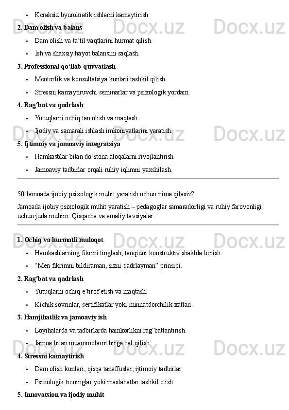  Keraksiz byurokratik ishlarni kamaytirish.
2. Dam olish va balans
 Dam olish va ta’til vaqtlarini hurmat qilish.
 Ish va shaxsiy hayot balansini saqlash.
3. Professional qo‘llab-quvvatlash
 Mentorlik va konsultatsiya kunlari tashkil qilish.
 Stressni kamaytiruvchi seminarlar va psixologik yordam.
4. Rag‘bat va qadrlash
 Yutuqlarni ochiq tan olish va maqtash.
 Ijodiy va samarali ishlash imkoniyatlarini yaratish.
5. Ijtimoiy va jamoaviy integratsiya
 Hamkasblar bilan do‘stona aloqalarni rivojlantirish.
 Jamoaviy tadbirlar orqali ruhiy iqlimni yaxshilash.
50.Jamoada ijobiy psixologik muhit yaratish uchun nima qilasiz?
Jamoada ijobiy psixologik muhit yaratish – pedagoglar samaradorligi va ruhiy farovonligi 
uchun juda muhim.  Qisqacha va amaliy tavsiyalar:
1. Ochiq va hurmatli muloqot
 Hamkasblarning fikrini tinglash, tanqidni konstruktiv shaklda berish.
 “Men fikrimni bildiraman, sizni qadrlayman” prinsipi.
2. Rag‘bat va qadrlash
 Yutuqlarni ochiq e’tirof etish va maqtash.
 Kichik sovrinlar, sertifikatlar yoki minnatdorchilik xatlari.
3. Hamjihatlik va jamoaviy ish
 Loyihalarda va tadbirlarda hamkorlikni rag‘batlantirish.
 Jamoa bilan muammolarni birga hal qilish.
4. Stressni kamaytirish
 Dam olish kunlari, qisqa tanaffuslar, ijtimoiy tadbirlar.
 Psixologik treninglar yoki maslahatlar tashkil etish.
5. Innovatsion va ijodiy muhit 