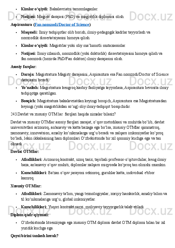  Kimlar o qiydi:ʻ   Bakalavriatni tamomlaganlar.
 Natijasi:   Magistr darajasi (PhD) va magistrlik diplomini olish.  
Aspirantura ( Fan nomzodi/Doctor of Science )
 Maqsadi:   Ilmiy tadqiqotlar olib borish, ilmiy-pedagogik kadrlar tayyorlash va 
nomzodlik dissertatsiyasini himoya qilish.
 Kimlar o qiydi:
ʻ   Magistrlar yoki oliy ma lumotli mutaxassislar.	ʼ
 Natijasi:   Ilmiy izlanish, nomzodlik (yoki doktorlik) dissertatsiyasini himoya qilish va 
fan nomzodi (hozirda PhD/Fan doktori) ilmiy darajasini olish.  
Asosiy farqlar:
 Daraja:   Magistratura Magistr darajasini, Aspirantura esa Fan nomzodi/Doctor of Science
darajasini beradi.
 Yo nalish:	
ʻ   Magistratura kengroq kasbiy faoliyatga tayyorlasa, Aspirantura bevosita ilmiy
tadqiqotga qaratilgan.
 Bosqich:   Magistratura bakalavriatdan keyingi bosqich, Aspirantura esa Magistraturadan 
keyingi (yoki magistrlikdan so ng) oliy ilmiy-tadqiqot bosqichidir.	
ʻ  
243.Davlat va xususiy OTM lar  farqlari haqida nimalar bilasiz?
Davlat va xususiy OTMlar asosiy farqlari xarajat,   o‘quv metodikasi va muhitda bo‘lib, davlat 
universitetlari arzonroq, an'anaviy va katta bazaga ega bo‘lsa, xususiy OTMlar qimmatroq, 
zamonaviy, innovatsion, amaliy ko‘nikmalarga urg‘u beradi va xalqaro imkoniyatlar ko‘proq 
bo‘ladi, lekin ikkalasining ham diplomlari O‘zbekistonda bir xil qonuniy kuchga ega va tan 
olinadi.  
Davlat OTMlar:
 Afzalliklari:   Arzonroq kontrakt, uzoq tarix, tajribali professor-o‘qituvchilar, keng ilmiy 
baza, an'anaviy o‘quv muhiti, diplomlar xalqaro miqyosda ko‘proq tan olinishi mumkin.
 Kamchiliklari:   Ba'zan o‘quv jarayoni sekinroq, guruhlar katta, individual e'tibor 
kamroq.  
Xususiy OTMlar:
 Afzalliklari:   Zamonaviy ta'lim, yangi texnologiyalar, xorijiy hamkorlik, amaliy bilim va 
til ko‘nikmalariga urg‘u, global imkoniyatlar.
 Kamchiliklari:   Yuqori kontrakt narxi, moliyaviy tayyorgarlik talab etiladi.  
Diplom qadr-qiymati:
 O‘zbekistonda litsenziyaga ega xususiy OTM diplomi davlat OTM diplomi bilan bir xil 
yuridik kuchga ega.  
Qaysi birini tanlash kerak? 