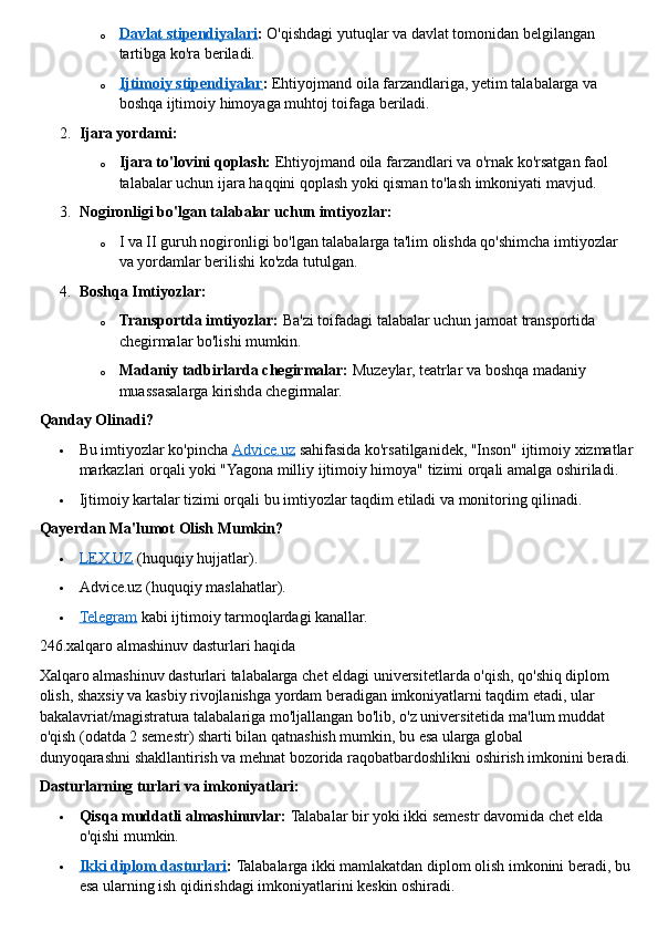 o Davlat stipendiyalari    :   O'qishdagi yutuqlar va davlat tomonidan belgilangan 
tartibga ko'ra beriladi.
o Ijtimoiy stipendiyalar    :   Ehtiyojmand oila farzandlariga, yetim talabalarga va 
boshqa ijtimoiy himoyaga muhtoj toifaga beriladi.
2. Ijara yordami:
o Ijara to'lovini qoplash:   Ehtiyojmand oila farzandlari va o'rnak ko'rsatgan faol 
talabalar uchun ijara haqqini qoplash yoki qisman to'lash imkoniyati mavjud.
3. Nogironligi bo'lgan talabalar uchun imtiyozlar:
o I va II guruh nogironligi bo'lgan talabalarga ta'lim olishda qo'shimcha imtiyozlar 
va yordamlar berilishi ko'zda tutulgan.
4. Boshqa Imtiyozlar:
o Transportda imtiyozlar:   Ba'zi toifadagi talabalar uchun jamoat transportida 
chegirmalar bo'lishi mumkin.
o Madaniy tadbirlarda chegirmalar:   Muzeylar, teatrlar va boshqa madaniy 
muassasalarga kirishda chegirmalar.  
Qanday Olinadi?
 Bu imtiyozlar ko'pincha   Advice.uz   sahifasida ko'rsatilganidek, "Inson" ijtimoiy xizmatlar
markazlari orqali yoki "Yagona milliy ijtimoiy himoya" tizimi orqali amalga oshiriladi.
 Ijtimoiy kartalar tizimi orqali bu imtiyozlar taqdim etiladi va monitoring qilinadi.  
Qayerdan Ma'lumot Olish Mumkin?
 LEX.UZ      (huquqiy hujjatlar).
 Advice.uz (huquqiy maslahatlar).
 Telegram      kabi ijtimoiy tarmoqlardagi kanallar.  
246.xalqaro almashinuv dasturlari haqida
Xalqaro almashinuv dasturlari   talabalarga chet eldagi universitetlarda o'qish, qo'shiq diplom 
olish, shaxsiy va kasbiy rivojlanishga yordam beradigan imkoniyatlarni taqdim etadi, ular 
bakalavriat/magistratura talabalariga mo'ljallangan bo'lib, o'z universitetida ma'lum muddat 
o'qish (odatda 2 semestr) sharti bilan qatnashish mumkin, bu esa ularga global 
dunyoqarashni   shakllantirish va mehnat bozorida raqobatbardoshlikni oshirish imkonini beradi.  
Dasturlarning turlari va imkoniyatlari:
 Qisqa muddatli almashinuvlar:   Talabalar bir yoki ikki semestr davomida chet elda 
o'qishi mumkin.
 Ikki diplom dasturlari    :   Talabalarga ikki mamlakatdan diplom olish imkonini beradi, bu 
esa ularning ish qidirishdagi imkoniyatlarini keskin oshiradi. 