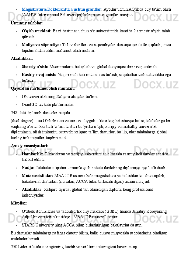  Magistratura/Doktorantura uchun grantlar    :   Ayollar uchun AQShda oliy ta'lim olish 
(AAUW International Fellowships) kabi maxsus grantlar mavjud.  
Umumiy talablar:
 O'qish muddati:   Ba'zi dasturlar uchun o'z universitetida kamida 2 semestr o'qish talab 
qilinadi.
 Moliya va stipendiya:   To'lov shartlari va stipendiyalar dasturga qarab farq qiladi, ariza 
topshirishdan oldin ma'lumot olish muhim.  
Afzalliklari:
 Shaxsiy o'sish:   Muammolarni hal qilish va global dunyoqarashni rivojlantirish.
 Kasbiy rivojlanish:   Yuqori malakali mutaxassis bo'lish, raqobatbardosh ustunlikka ega 
bo'lish.  
Qayerdan ma'lumot olish mumkin:
 O'z universitetining Xalqaro aloqalar bo'limi.
 GrantGO.uz kabi platformalar.  
248. Ikki diplomli dasturlar haqida
(dual degree) –   bu O zbekiston va xorijiy oliygoh o rtasidagi kelishuvga ko ra, talabalarga bir ʻ ʻ ʻ
vaqtning o zida ikki turli ta lim dasturi bo yicha o qib, xorijiy va mahalliy universitet 	
ʻ ʼ ʻ ʻ
diplomlarini olish imkonini beruvchi xalqaro ta lim dasturlari bo lib, ular talabalarga global 	
ʼ ʻ
kasbiy imkoniyatlar taqdim etadi.  
Asosiy xususiyatlari:
 Hamkorlik:   O zbekiston va xorijiy universitetlar o rtasida rasmiy kelishuvlar asosida 	
ʻ ʻ
tashkil etiladi.
 Natija:   Talabalar o qishni tamomlagach, ikkala davlatning diplomiga ega bo lishadi.	
ʻ ʻ
 Mutaxassisliklar:   MBA IT Business kabi magistratura yo nalishlarida, shuningdek, 	
ʻ
bakalavriat dasturlari (masalan, ACCA bilan birlashtirilgan) uchun mavjud.
 Afzalliklar:   Xalqaro tajriba, global tan olinadigan diplom, keng professional 
imkoniyatlar.  
Misollar:
 O zbekiston Biznes va tadbirkorlik oliy maktabi (GSBE) hamda Janubiy Koreyaning 	
ʻ
Adju Universiteti o rtasidagi “MBA IT Business” dasturi.	
ʻ
 STARS University ning ACCA bilan birlashtirilgan bakalavriat dasturi.  
Bu dasturlar talabalarga nafaqat chuqur bilim, balki dunyo miqyosida raqobatlasha oladigan 
malakalar beradi.  
250.Lider sifatida o`zingizning kuchli va zaif tomonlaringizni bayon eting. 