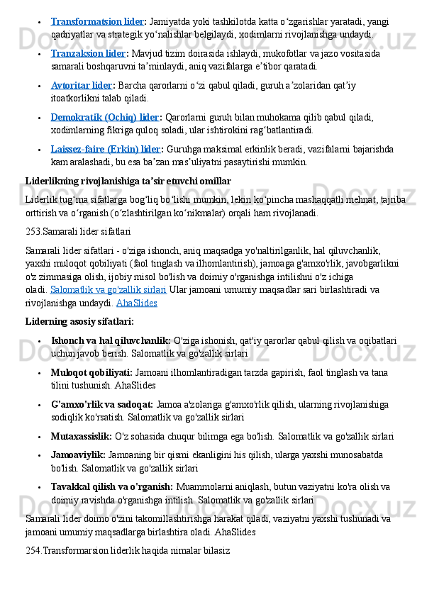  Transformatsion lider    :   Jamiyatda yoki tashkilotda katta o zgarishlar yaratadi, yangi ʻ
qadriyatlar va strategik yo nalishlar belgilaydi, xodimlarni rivojlanishga undaydi.	
ʻ
 Tranzaksion lider    :   Mavjud tizim doirasida ishlaydi, mukofotlar va jazo vositasida 
samarali boshqaruvni ta minlaydi, aniq vazifalarga e tibor qaratadi.	
ʼ ʼ
 Avtoritar lider    :   Barcha qarorlarni o zi qabul qiladi, guruh a zolaridan qat iy 	
ʻ ʼ ʼ
itoatkorlikni talab qiladi.
 Demokratik (Ochiq) lider    :   Qarorlarni guruh bilan muhokama qilib qabul qiladi, 
xodimlarning fikriga quloq soladi, ular ishtirokini rag batlantiradi.	
ʻ
 Laissez-faire (Erkin) lider    :   Guruhga maksimal erkinlik beradi, vazifalarni bajarishda 
kam aralashadi, bu esa ba zan mas uliyatni pasaytirishi mumkin.	
ʼ ʼ  
Liderlikning rivojlanishiga ta sir etuvchi omillar
ʼ
Liderlik tug ma sifatlarga bog liq bo lishi mumkin, lekin ko pincha mashaqqatli mehnat, tajriba	
ʻ ʻ ʻ ʻ
orttirish va o rganish (o zlashtirilgan ko nikmalar) orqali ham rivojlanadi.
ʻ ʻ ʻ  
253.Samarali lider sifatlari
Samarali lider sifatlari - o'ziga ishonch, aniq maqsadga yo'naltirilganlik, hal qiluvchanlik, 
yaxshi muloqot qobiliyati (faol tinglash va ilhomlantirish), jamoaga g'amxo'rlik, javobgarlikni 
o'z zimmasiga olish, ijobiy misol bo'lish va doimiy o'rganishga intilishni o'z ichiga 
oladi.   Salomatlik va go'zallik sirlari   Ular jamoani umumiy maqsadlar sari birlashtiradi va 
rivojlanishga undaydi.   AhaSlides
Liderning asosiy sifatlari:
 Ishonch va hal qiluvchanlik:   O'ziga ishonish, qat'iy qarorlar qabul qilish va oqibatlari 
uchun javob berish. Salomatlik va go'zallik sirlari
 Muloqot qobiliyati:   Jamoani ilhomlantiradigan tarzda gapirish, faol tinglash va tana 
tilini tushunish.  AhaSlides
 G'amxo'rlik va sadoqat:   Jamoa a'zolariga g'amxo'rlik qilish, ularning rivojlanishiga 
sodiqlik ko'rsatish. Salomatlik va go'zallik sirlari
 Mutaxassislik:   O'z sohasida chuqur bilimga ega bo'lish.  Salomatlik va go'zallik sirlari
 Jamoaviylik:   Jamoaning bir qismi ekanligini his qilish, ularga yaxshi munosabatda 
bo'lish.  Salomatlik va go'zallik sirlari
 Tavakkal qilish va o'rganish:   Muammolarni aniqlash, butun vaziyatni ko'ra olish va 
doimiy ravishda o'rganishga intilish.  Salomatlik va go'zallik sirlari
Samarali lider doimo o'zini takomillashtirishga harakat qiladi, vaziyatni yaxshi tushunadi va 
jamoani umumiy maqsadlarga birlashtira oladi. AhaSlides
254. Transformarsion   liderlik   haqida   nimalar   bilasiz 