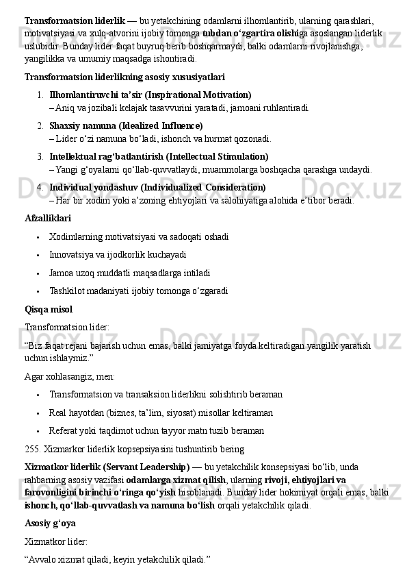 Transformatsion   liderlik  —  bu   yetakchining   odamlarni   ilhomlantirib ,  ularning   qarashlari , 
motivatsiyasi   va   xulq - atvorini   ijobiy   tomonga   tubdan   o ‘ zgartira   olishi ga   asoslangan   liderlik  
uslubidir .  Bunday   lider   faqat   buyruq   berib   boshqarmaydi ,  balki   odamlarni   rivojlanishga , 
yangilikka   va   umumiy   maqsadga   ishontiradi .
Transformatsion liderlikning asosiy xususiyatlari
1. Ilhomlantiruvchi ta’sir (Inspirational Motivation)
– Aniq va jozibali kelajak tasavvurini yaratadi, jamoani ruhlantiradi.
2. Shaxsiy namuna (Idealized Influence)
– Lider o‘zi namuna bo‘ladi, ishonch va hurmat qozonadi.
3. Intellektual rag‘batlantirish (Intellectual Stimulation)
– Yangi g‘oyalarni qo‘llab-quvvatlaydi, muammolarga boshqacha qarashga undaydi.
4. Individual yondashuv (Individualized Consideration)
– Har bir xodim yoki a’zoning ehtiyojlari va salohiyatiga alohida e’tibor beradi.
Afzalliklari
 Xodimlarning motivatsiyasi va sadoqati oshadi
 Innovatsiya va ijodkorlik kuchayadi
 Jamoa uzoq muddatli maqsadlarga intiladi
 Tashkilot madaniyati ijobiy tomonga o‘zgaradi
Qisqa misol
Transformatsion lider:
“Biz faqat rejani bajarish uchun emas, balki jamiyatga foyda keltiradigan yangilik yaratish 
uchun ishlaymiz.”
Agar xohlasangiz, men:
 Transformatsion va transaksion liderlikni solishtirib beraman
 Real hayotdan (biznes, ta’lim, siyosat) misollar keltiraman
 Referat yoki taqdimot uchun tayyor matn tuzib beraman
255. Xizmarkor liderlik kopsepsiyasini tushuntirib bering
Xizmatkor liderlik (Servant Leadership)  — bu yetakchilik konsepsiyasi bo‘lib, unda 
rahbarning asosiy vazifasi  odamlarga xizmat qilish , ularning  rivoji, ehtiyojlari va 
farovonligini birinchi o‘ringa qo‘yish  hisoblanadi. Bunday lider hokimiyat orqali emas, balki 
ishonch, qo‘llab-quvvatlash va namuna bo‘lish  orqali yetakchilik qiladi.
Asosiy g‘oya
Xizmatkor lider:
“Avvalo xizmat qiladi, keyin yetakchilik qiladi.” 