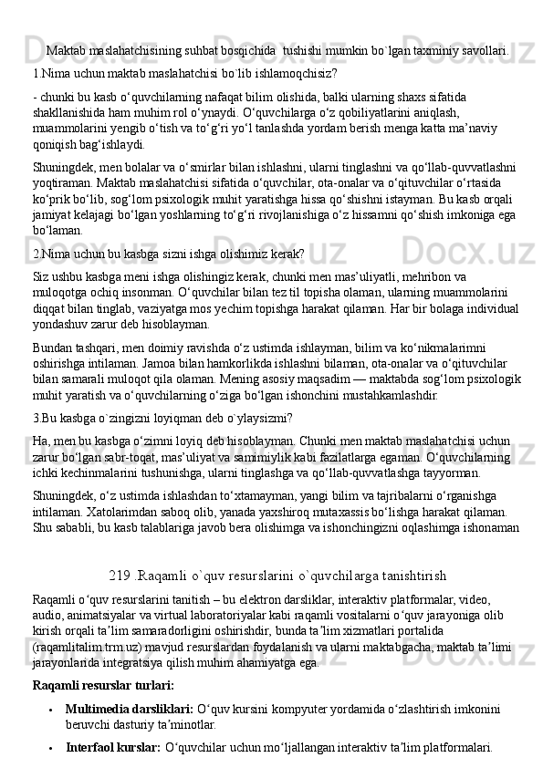Maktab maslahatchisining suhbat bosqichida  tushishi mumkin bo`lgan taxminiy savollari.
1.Nima uchun maktab maslahatchisi bo`lib ishlamoqchisiz?
- chunki bu kasb o‘quvchilarning nafaqat bilim olishida, balki ularning shaxs sifatida 
shakllanishida ham muhim rol o‘ynaydi. O‘quvchilarga o‘z qobiliyatlarini aniqlash, 
muammolarini yengib o‘tish va to‘g‘ri yo‘l tanlashda yordam berish menga katta ma’naviy 
qoniqish bag‘ishlaydi.
Shuningdek, men bolalar va o‘smirlar bilan ishlashni, ularni tinglashni va qo‘llab-quvvatlashni 
yoqtiraman. Maktab maslahatchisi sifatida o‘quvchilar, ota-onalar va o‘qituvchilar o‘rtasida 
ko‘prik bo‘lib, sog‘lom psixologik muhit yaratishga hissa qo‘shishni istayman. Bu kasb orqali 
jamiyat kelajagi bo‘lgan yoshlarning to‘g‘ri rivojlanishiga o‘z hissamni qo‘shish imkoniga ega 
bo‘laman.
2.Nima uchun bu kasbga sizni ishga olishimiz kerak?
Siz ushbu kasbga meni ishga olishingiz kerak, chunki men mas’uliyatli, mehribon va 
muloqotga ochiq insonman. O‘quvchilar bilan tez til topisha olaman, ularning muammolarini 
diqqat bilan tinglab, vaziyatga mos yechim topishga harakat qilaman. Har bir bolaga individual 
yondashuv zarur deb hisoblayman.
Bundan tashqari, men doimiy ravishda o‘z ustimda ishlayman, bilim va ko‘nikmalarimni 
oshirishga intilaman. Jamoa bilan hamkorlikda ishlashni bilaman, ota-onalar va o‘qituvchilar 
bilan samarali muloqot qila olaman. Mening asosiy maqsadim — maktabda sog‘lom psixologik
muhit yaratish va o‘quvchilarning o‘ziga bo‘lgan ishonchini mustahkamlashdir.
3.Bu kasbga o`zingizni loyiqman deb o`ylaysizmi?
Ha, men bu kasbga o‘zimni loyiq deb hisoblayman. Chunki men maktab maslahatchisi uchun 
zarur bo‘lgan sabr-toqat, mas’uliyat va samimiylik kabi fazilatlarga egaman. O‘quvchilarning 
ichki kechinmalarini tushunishga, ularni tinglashga va qo‘llab-quvvatlashga tayyorman.
Shuningdek, o‘z ustimda ishlashdan to‘xtamayman, yangi bilim va tajribalarni o‘rganishga 
intilaman. Xatolarimdan saboq olib, yanada yaxshiroq mutaxassis bo‘lishga harakat qilaman. 
Shu sababli, bu kasb talablariga javob bera olishimga va ishonchingizni oqlashimga ishonaman
219 .Raqamli o`quv resurslarini o`quvchilarga tanishtirish
Raqamli o quv resurslarini tanitish –ʻ   bu elektron darsliklar, interaktiv platformalar, video, 
audio, animatsiyalar va virtual laboratoriyalar kabi raqamli vositalarni o quv jarayoniga olib 	
ʻ
kirish orqali ta lim samaradorligini oshirishdir, bunda ta lim xizmatlari portalida 	
ʼ ʼ
(raqamlitalim.trm.uz) mavjud resurslardan foydalanish va ularni maktabgacha, maktab ta limi 	
ʼ
jarayonlarida integratsiya   qilish muhim ahamiyatga ega.  
Raqamli resurslar turlari:
 Multimedia darsliklari:   O quv kursini kompyuter yordamida o zlashtirish imkonini 	
ʻ ʻ
beruvchi dasturiy ta minotlar.	
ʼ
 Interfaol kurslar:   O quvchilar uchun mo ljallangan interaktiv ta lim platformalari.
ʻ ʻ ʼ 