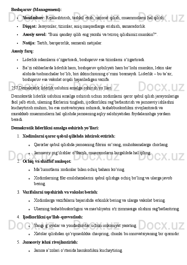 Boshqaruv (Management):
 Yondashuv:   Rejalashtirish, tashkil etish, nazorat qilish, muammolarni hal qilish.
 Diqqat:   Jarayonlar, tizimlar, aniq maqsadlarga erishish, samaradorlik.
 Asosiy savol:   "Buni qanday qilib eng yaxshi va tezroq qilishimiz mumkin?".
 Natija:   Tartib, barqarorlik, samarali natijalar.  
Asosiy farq:
 Liderlik odamlarni o‘zgartiradi, boshqaruv esa tizimlarni o‘zgartiradi.
 Ba’zi rahbarlarda liderlik ham, boshqaruv qobiliyati ham bo‘lishi mumkin, lekin ular 
alohida tushunchalar bo‘lib, biri ikkinchisining o‘rnini bosmaydi.  Liderlik – bu ta’sir, 
boshqaruv esa vakolat orqali bajariladigan vazifa.  
257.Demakratik liderlik uslubini amalga oshirish yo`llari
Demokratik liderlik uslubini amalga oshirish uchun xodimlarni qaror qabul qilish jarayonlariga 
faol jalb etish, ularning fikrlarini tinglash, ijodkorlikni rag‘batlantirish va jamoaviy ishlashni 
kuchaytirish muhim, bu esa motivatsiyani oshiradi, tashabbuskorlikni rivojlantiradi va 
murakkab muammolarni hal qilishda jamoaning aqliy salohiyatidan foydalanishga yordam 
beradi.  
Demokratik liderlikni amalga oshirish yo'llari:
1. Xodimlarni qaror qabul qilishda ishtirok ettirish:
o Qarorlar qabul qilishda jamoaning fikrini so‘rang, muhokamalarga chorlang.
o Jamoaviy yig‘ilishlar o‘tkazib, muammolarni birgalikda hal qiling.
2. Ochiq va shaffof muloqot:
o Ma’lumotlarni xodimlar bilan ochiq baham ko‘ring.
o Xodimlarning fikr-mulohazalarini qabul qilishga ochiq bo‘ling va ularga javob 
bering.
3. Vazifalarni topshirish va vakolat berish:
o Xodimlarga vazifalarni bajarishda erkinlik bering va ularga vakolat bering.
o Ularning tashabbuskorligini va mas'uliyatni o'z zimmasiga olishini rag'batlantiring.
4. Ijodkorlikni qo‘llab-quvvatlash:
o Yangi g‘oyalar va yondashuvlar uchun imkoniyat yarating.
o Xatolar qilishdan qo‘rqmaslikka chaqiring, chunki bu innovatsiyaning bir qismidir.
5. Jamoaviy ishni rivojlantirish:
o Jamoa a’zolari o‘rtasida hamkorlikni kuchaytiring. 