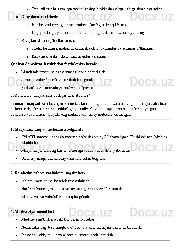 o Turli xil tajribalarga ega xodimlarning bir-biridan o‘rganishiga sharoit yarating.
6. G‘oyalarni qadrlash:
o Har bir xodimning hissasi muhim ekanligini his qildiring.
o Eng yaxshi g‘oyalarni tan olish va amalga oshirish tizimini yarating.
7. Rivojlanishni rag‘batlantirish:
o Xodimlarning malakasini oshirish uchun treninglar va seminar o‘tkazing.
o Karyera o‘sishi uchun imkoniyatlar yarating.  
Qachon demokratik uslubdan foydalanish kerak:
 Murakkab muammolar va strategik rejalashtirishda.
 Jamoa a’zolari bilimli va tajribali bo‘lganda.
 Ijodkorlik va innovatsiya muhim bo‘lganda.  
258.Jamoani maqsad sari boshqarish metodlari?
Jamoani maqsad sari boshqarish metodlari  — bu jamoa a’zolarini yagona maqsad atrofida 
birlashtirish, ularni samarali ishlashga yo‘naltirish va natijaga erishishni ta’minlaydigan 
boshqaruv usullaridir.  Quyida eng muhim va amaliy metodlar keltirilgan:
1. Maqsadni aniq va tushunarli belgilash
 SMART  tamoyili asosida maqsad qo‘yish (Aniq, O‘lchanadigan, Erishiladigan, Muhim, 
Muddatli).
 Maqsadni jamoaning har bir a’zosiga sodda va ravshan yetkazish.
 Umumiy maqsadni shaxsiy vazifalar bilan bog‘lash.
2. Rejalashtirish va vazifalarni taqsimlash
 Ishlarni bosqichma-bosqich rejalashtirish.
 Har bir a’zoning malakasi va tajribasiga mos vazifalar berish.
 Mas’uliyat va vakolatlarni aniq belgilash.
3. Motivatsiya metodlari
 Moddiy rag‘bat : maosh, bonus, mukofotlar.
 Nomoddiy rag‘bat : maqtov, e’tirof, o‘sish imkoniyati, ishonch bildirish.
 Jamoada ijobiy muhit va o‘zaro hurmatni shakllantirish. 