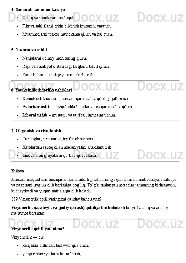 4. Samarali kommunikatsiya
 Ochiq va muntazam muloqot.
 Fikr va takliflarni erkin bildirish imkonini yaratish.
 Muammolarni tezkor muhokama qilish va hal etish.
5. Nazorat va tahlil
 Natijalarni doimiy monitoring qilish.
 Reja va amaliyot o‘rtasidagi farqlarni tahlil qilish.
 Zarur hollarda strategiyani moslashtirish.
6. Yetakchilik (liderlik) uslublari
 Demokratik uslub  – jamoani qaror qabul qilishga jalb etish.
 Avtoritar uslub  – favqulodda holatlarda tez qaror qabul qilish.
 Liberal uslub  – mustaqil va tajribali jamoalar uchun.
7. O‘rganish va rivojlanish
 Treninglar, seminarlar, tajriba almashish.
 Xatolardan saboq olish madaniyatini shakllantirish.
 Innovatsion g‘oyalarni qo‘llab-quvvatlash.
Xulosa
Jamoani maqsad sari boshqarish samaradorligi rahbarning rejalashtirish, motivatsiya, muloqot 
va nazoratni uyg‘un olib borishiga bog‘liq.  To‘g‘ri tanlangan metodlar jamoaning birlashuvini 
kuchaytiradi va yuqori natijalarga olib keladi.
259.Vizionerlik qoliliyatingizni qanday baholaysiz?
Vizyonerlik (strategik va ijodiy qarash) qobiliyatini baholash  bo‘yicha aniq va amaliy 
ma’lumot beraman.
Vizyonerlik qobiliyati nima?
Vizyonerlik — bu:
 kelajakni oldindan tasavvur qila olish,
 yangi imkoniyatlarni ko‘ra bilish, 