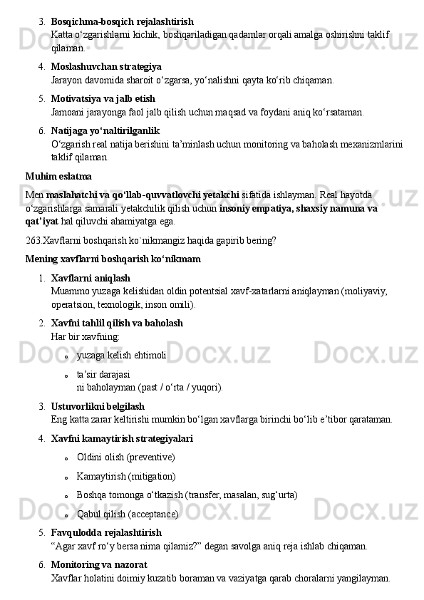 3. Bosqichma-bosqich rejalashtirish
Katta o‘zgarishlarni kichik, boshqariladigan qadamlar orqali amalga oshirishni taklif 
qilaman.
4. Moslashuvchan strategiya
Jarayon davomida sharoit o‘zgarsa, yo‘nalishni qayta ko‘rib chiqaman.
5. Motivatsiya va jalb etish
Jamoani jarayonga faol jalb qilish uchun maqsad va foydani aniq ko‘rsataman.
6. Natijaga yo‘naltirilganlik
O‘zgarish real natija berishini ta’minlash uchun monitoring va baholash mexanizmlarini 
taklif qilaman.
Muhim eslatma
Men  maslahatchi va qo‘llab-quvvatlovchi yetakchi  sifatida ishlayman. Real hayotda 
o‘zgarishlarga samarali yetakchilik qilish uchun  insoniy empatiya, shaxsiy namuna va 
qat’iyat  hal qiluvchi ahamiyatga ega.
263.Xavflarni boshqarish ko`nikmangiz haqida gapirib bering?
Mening xavflarni boshqarish ko‘nikmam
1. Xavflarni aniqlash
Muammo yuzaga kelishidan oldin potentsial xavf-xatarlarni aniqlayman (moliyaviy, 
operatsion, texnologik, inson omili).
2. Xavfni tahlil qilish va baholash
Har bir xavfning:
o yuzaga kelish ehtimoli
o ta’sir darajasi
ni baholayman (past / o‘rta / yuqori).
3. Ustuvorlikni belgilash
Eng katta zarar keltirishi mumkin bo‘lgan xavflarga birinchi bo‘lib e’tibor qarataman.
4. Xavfni kamaytirish strategiyalari
o Oldini olish (preventive)
o Kamaytirish (mitigation)
o Boshqa tomonga o‘tkazish (transfer, masalan, sug‘urta)
o Qabul qilish (acceptance)
5. Favqulodda rejalashtirish
“Agar xavf ro‘y bersa nima qilamiz?” degan savolga aniq reja ishlab chiqaman.
6. Monitoring va nazorat
Xavflar holatini doimiy kuzatib boraman va vaziyatga qarab choralarni yangilayman. 