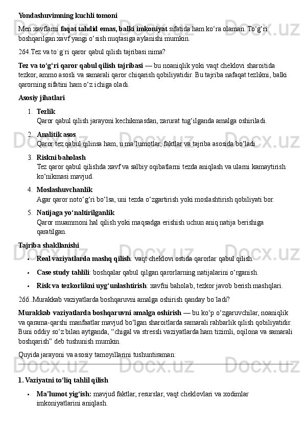 Yondashuvimning kuchli tomoni
Men xavflarni  faqat tahdid emas, balki imkoniyat  sifatida ham ko‘ra olaman. To‘g‘ri 
boshqarilgan xavf yangi o‘sish nuqtasiga aylanishi mumkin.
264.Tez va to`g`ri qaror qabul qilish tajribasi nima?
Tez va to‘g‘ri qaror qabul qilish tajribasi  — bu noaniqlik yoki vaqt cheklovi sharoitida 
tezkor, ammo asosli va samarali qaror chiqarish qobiliyatidir. Bu tajriba nafaqat tezlikni, balki 
qarorning sifatini ham o‘z ichiga oladi.
Asosiy jihatlari
1. Tezlik
Qaror qabul qilish jarayoni kechikmasdan, zarurat tug‘ilganda amalga oshiriladi.
2. Analitik asos
Qaror tez qabul qilinsa ham, u ma’lumotlar, faktlar va tajriba asosida bo‘ladi.
3. Riskni baholash
Tez qaror qabul qilishda xavf va salbiy oqibatlarni tezda aniqlash va ularni kamaytirish 
ko‘nikmasi mavjud.
4. Moslashuvchanlik
Agar qaror noto‘g‘ri bo‘lsa, uni tezda o‘zgartirish yoki moslashtirish qobiliyati bor.
5. Natijaga yo‘naltirilganlik
Qaror muammoni hal qilish yoki maqsadga erishish uchun aniq natija berishiga 
qaratilgan.
Tajriba shakllanishi
 Real vaziyatlarda mashq qilish : vaqt cheklovi ostida qarorlar qabul qilish.
 Case study tahlili : boshqalar qabul qilgan qarorlarning natijalarini o‘rganish.
 Risk va tezkorlikni uyg‘unlashtirish : xavfni baholab, tezkor javob berish mashqlari.
266..Murakkab vaziyatlarda boshqaruvni amalga oshirish qanday bo`ladi?
Murakkab vaziyatlarda boshqaruvni amalga oshirish  — bu ko‘p o‘zgaruvchilar, noaniqlik 
va qarama-qarshi manfaatlar mavjud bo‘lgan sharoitlarda samarali rahbarlik qilish qobiliyatidir.
Buni oddiy so‘z bilan aytganda, “chigal va stressli vaziyatlarda ham tizimli, oqilona va samarali
boshqarish” deb tushunish mumkin.
Quyida jarayoni va asosiy tamoyillarini tushuntiraman:
1. Vaziyatni to‘liq tahlil qilish
 Ma’lumot yig‘ish:  mavjud faktlar, resurslar, vaqt cheklovlari va xodimlar 
imkoniyatlarini aniqlash. 