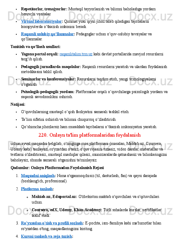  Repetitorlar, trenajyorlar:   Mustaqil tayyorlanish va bilimni baholashga yordam 
beruvchi vositalar.
 Virtual laboratoriyalar    :   Qimmat yoki qiyin jihoz talab qiladigan tajribalarni 
kompyuterda o tkazish imkonini beradi.ʻ
 Raqamli uslubiy qo llanmalar	
ʻ    :   Pedagoglar uchun o quv-uslubiy tavsiyalar va 	ʻ
qo llanmalar.	
ʻ  
Tanitish va qo llash usullari:	
ʻ
 Yagona portal orqali:   raqamlitalim.trm.uz   kabi davlat portallarida mavjud resurslarni 
targ ib qilish.	
ʻ
 Pedagogik jurnallarda maqolalar:   Raqamli resurslarni yaratish va ulardan foydalanish 
metodikasini tahlil qilish.
 Seminarlar va konferensiyalar:   Resurslarni taqdim etish, yangi texnologiyalarni 
o rganish.	
ʻ
 Psixologik-pedagogik yordam:   Platformalar orqali o quvchilarga psixologik yordam va 	
ʻ
raqamli savodxonlikni oshirish.  
Natijasi:
 O quvchilarning mustaqil o qish faoliyatini samarali tashkil etish.	
ʻ ʻ
 Ta lim sifatini oshirish va bilimni chuqurroq o zlashtirish.
ʼ ʻ
 Qo shimcha jihozlarsiz ham murakkab tajribalarni o tkazish imkoniyatini yaratish.
ʻ ʻ  
220.   Onlayn ta'lim platformalaridan foydalanish
uchun avval maqsadni belgilab, o'zingizga mos platformani   (masalan, Maktab.uz, Coursera, 
Udemy kabi) tanlaysiz, ro'yxatdan o'tasiz, o'quv rejasini tuzasiz, video darslar, materiallar va 
testlarni o'zlashtirasiz, mustaqil mashqlar qilasiz, munozaralarda qatnashasiz va bilimlaringizni 
baholaysiz, shunda samarali o'rganishni ta'minlaysiz.  
Qadamlar: Onlayn Platformadan Foydalanish Rejasi
1. Maqsadni aniqlash    :   Nima o'rganmoqchisiz (til, dasturlash, fan) va qaysi darajada 
(boshlang'ich, professional).
2. Platforma tanlash    :
o Maktab.uz, Eduportal.uz:   O'zbekiston maktab o'quvchilari va o'qituvchilari 
uchun.
o Coursera, edX, Udemy, Khan Academy:   Turli sohalarda kurslar, sertifikatlar 
taklif etadi.
3. Ro'yxatdan o'tish va profili sozlash    :   E-pochta, ism-familiya kabi ma'lumotlar bilan 
ro'yxatdan o'ting, maqsadlaringizni kiriting.
4. Kursni tanlash va reja tuzish    : 