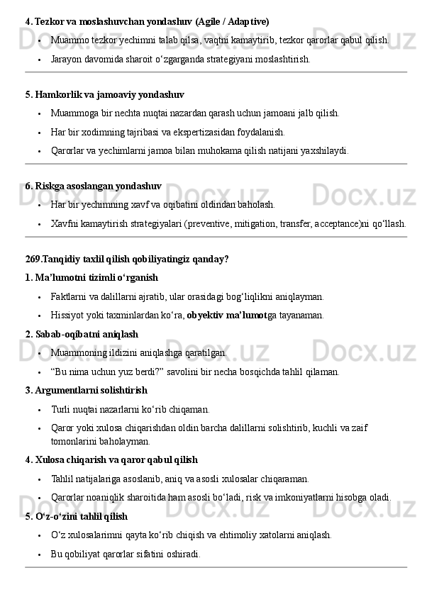 4. Tezkor va moslashuvchan yondashuv (Agile / Adaptive)
 Muammo tezkor yechimni talab qilsa, vaqtni kamaytirib, tezkor qarorlar qabul qilish.
 Jarayon davomida sharoit o‘zgarganda strategiyani moslashtirish.
5. Hamkorlik va jamoaviy yondashuv
 Muammoga bir nechta nuqtai nazardan qarash uchun jamoani jalb qilish.
 Har bir xodimning tajribasi va ekspertizasidan foydalanish.
 Qarorlar va yechimlarni jamoa bilan muhokama qilish natijani yaxshilaydi.
6. Riskga asoslangan yondashuv
 Har bir yechimning xavf va oqibatini oldindan baholash.
 Xavfni kamaytirish strategiyalari (preventive, mitigation, transfer, acceptance)ni qo‘llash.
269.Tanqidiy taxlil qilish qobiliyatingiz qanday?
1. Ma’lumotni tizimli o‘rganish
 Faktlarni va dalillarni ajratib, ular orasidagi bog‘liqlikni aniqlayman.
 Hissiyot yoki taxminlardan ko‘ra,  obyektiv ma’lumot ga tayanaman.
2. Sabab-oqibatni aniqlash
 Muammoning ildizini aniqlashga qaratilgan.
 “Bu nima uchun yuz berdi?” savolini bir necha bosqichda tahlil qilaman.
3. Argumentlarni solishtirish
 Turli nuqtai nazarlarni ko‘rib chiqaman.
 Qaror yoki xulosa chiqarishdan oldin barcha dalillarni solishtirib, kuchli va zaif 
tomonlarini baholayman.
4. Xulosa chiqarish va qaror qabul qilish
 Tahlil natijalariga asoslanib, aniq va asosli xulosalar chiqaraman.
 Qarorlar noaniqlik sharoitida ham asosli bo‘ladi, risk va imkoniyatlarni hisobga oladi.
5. O‘z-o‘zini tahlil qilish
 O‘z xulosalarimni qayta ko‘rib chiqish va ehtimoliy xatolarni aniqlash.
 Bu qobiliyat qarorlar sifatini oshiradi. 