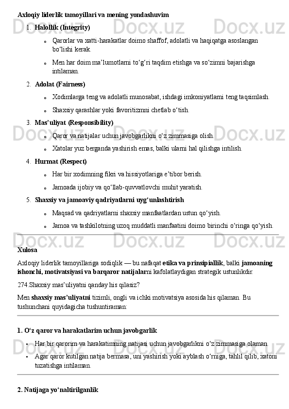 Axloqiy liderlik tamoyillari va mening yondashuvim
1. Halollik (Integrity)
o Qarorlar va xatti-harakatlar doimo shaffof, adolatli va haqiqatga asoslangan 
bo‘lishi kerak.
o Men har doim ma’lumotlarni to‘g‘ri taqdim etishga va so‘zimni bajarishga 
intilaman.
2. Adolat (Fairness)
o Xodimlarga teng va adolatli munosabat, ishdagi imkoniyatlarni teng taqsimlash.
o Shaxsiy qarashlar yoki favoritizmni chetlab o‘tish.
3. Mas’uliyat (Responsibility)
o Qaror va natijalar uchun javobgarlikni o‘z zimmasiga olish.
o Xatolar yuz berganda yashirish emas, balki ularni hal qilishga intilish.
4. Hurmat (Respect)
o Har bir xodimning fikri va hissiyotlariga e’tibor berish.
o Jamoada ijobiy va qo‘llab-quvvatlovchi muhit yaratish.
5. Shaxsiy va jamoaviy qadriyatlarni uyg‘unlashtirish
o Maqsad va qadriyatlarni shaxsiy manfaatlardan ustun qo‘yish.
o Jamoa va tashkilotning uzoq muddatli manfaatini doimo birinchi o‘ringa qo‘yish.
Xulosa
Axloqiy liderlik tamoyillariga sodiqlik — bu nafaqat  etika va prinsipiallik , balki  jamoaning 
ishonchi, motivatsiyasi va barqaror natijalar ni kafolatlaydigan strategik ustunlikdir.
274.Shaxsiy mas’uliyatni qanday his qilasiz?
Men  shaxsiy mas’uliyatni  tizimli, ongli va ichki motivatsiya asosida his qilaman.  Bu 
tushunchani quyidagicha tushuntiraman:
1. O‘z qaror va harakatlarim uchun javobgarlik
 Har bir qarorim va harakatimning natijasi uchun javobgarlikni o‘z zimmasiga olaman.
 Agar qaror kutilgan natija bermasa, uni yashirish yoki ayblash o‘rniga, tahlil qilib, xatoni
tuzatishga intilaman.
2. Natijaga yo‘naltirilganlik 