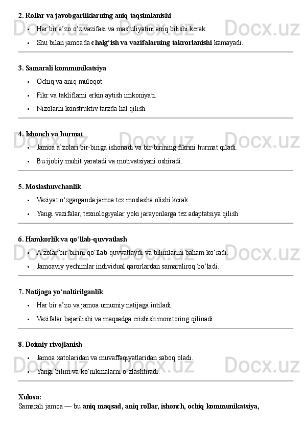 2. Rollar va javobgarliklarning aniq taqsimlanishi
 Har bir a’zo o‘z vazifasi va mas’uliyatini aniq bilishi kerak.
 Shu bilan jamoada  chalg‘ish va vazifalarning takrorlanishi  kamayadi.
3. Samarali kommunikatsiya
 Ochiq va aniq muloqot.
 Fikr va takliflarni erkin aytish imkoniyati.
 Nizolarni konstruktiv tarzda hal qilish.
4. Ishonch va hurmat
 Jamoa a’zolari bir-biriga ishonadi va bir-birining fikrini hurmat qiladi.
 Bu ijobiy muhit yaratadi va motivatsiyani oshiradi.
5. Moslashuvchanlik
 Vaziyat o‘zgarganda jamoa tez moslasha olishi kerak.
 Yangi vazifalar, texnologiyalar yoki jarayonlarga tez adaptatsiya qilish.
6. Hamkorlik va qo‘llab-quvvatlash
 A’zolar bir-birini qo‘llab-quvvatlaydi va bilimlarini baham ko‘radi.
 Jamoaviy yechimlar individual qarorlardan samaraliroq bo‘ladi.
7. Natijaga yo‘naltirilganlik
 Har bir a’zo va jamoa umumiy natijaga intiladi.
 Vazifalar bajarilishi va maqsadga erishish monitoring qilinadi.
8. Doimiy rivojlanish
 Jamoa xatolaridan va muvaffaqiyatlaridan saboq oladi.
 Yangi bilim va ko‘nikmalarni o‘zlashtiradi.
Xulosa:
Samarali jamoa — bu  aniq maqsad, aniq rollar, ishonch, ochiq kommunikatsiya,  
