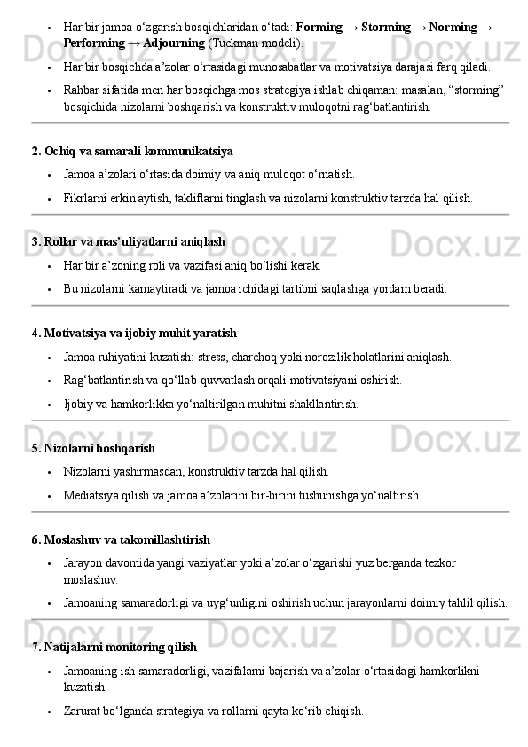  Har bir jamoa o‘zgarish bosqichlaridan o‘tadi:  Forming → Storming → Norming → 
Performing → Adjourning  (Tuckman modeli).
 Har bir bosqichda a’zolar o‘rtasidagi munosabatlar va motivatsiya darajasi farq qiladi.
 Rahbar sifatida men har bosqichga mos strategiya ishlab chiqaman: masalan, “storming” 
bosqichida nizolarni boshqarish va konstruktiv muloqotni rag‘batlantirish.
2. Ochiq va samarali kommunikatsiya
 Jamoa a’zolari o‘rtasida doimiy va aniq muloqot o‘rnatish.
 Fikrlarni erkin aytish, takliflarni tinglash va nizolarni konstruktiv tarzda hal qilish.
3. Rollar va mas’uliyatlarni aniqlash
 Har bir a’zoning roli va vazifasi aniq bo‘lishi kerak.
 Bu nizolarni kamaytiradi va jamoa ichidagi tartibni saqlashga yordam beradi.
4. Motivatsiya va ijobiy muhit yaratish
 Jamoa ruhiyatini kuzatish: stress, charchoq yoki norozilik holatlarini aniqlash.
 Rag‘batlantirish va qo‘llab-quvvatlash orqali motivatsiyani oshirish.
 Ijobiy va hamkorlikka yo‘naltirilgan muhitni shakllantirish.
5. Nizolarni boshqarish
 Nizolarni yashirmasdan, konstruktiv tarzda hal qilish.
 Mediatsiya qilish va jamoa a’zolarini bir-birini tushunishga yo‘naltirish.
6. Moslashuv va takomillashtirish
 Jarayon davomida yangi vaziyatlar yoki a’zolar o‘zgarishi yuz berganda tezkor 
moslashuv.
 Jamoaning samaradorligi va uyg‘unligini oshirish uchun jarayonlarni doimiy tahlil qilish.
7. Natijalarni monitoring qilish
 Jamoaning ish samaradorligi, vazifalarni bajarish va a’zolar o‘rtasidagi hamkorlikni 
kuzatish.
 Zarurat bo‘lganda strategiya va rollarni qayta ko‘rib chiqish. 