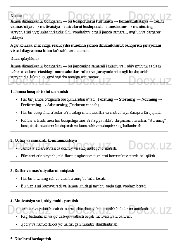 Xulosa:
Jamoa dinamikasini boshqarish — bu  bosqichlarni tushunish → kommunikatsiya → rollar 
va mas’uliyat → motivatsiya → nizolarni boshqarish → moslashuv → monitoring  
jarayonlarini uyg‘unlashtirishdir.  Shu yondashuv orqali jamoa samarali, uyg‘un va barqaror 
ishlaydi.
Agar xohlasa, men sizga  real loyiha misolida jamoa dinamikasini boshqarish jarayonini 
vizual diagramma bilan  ko‘rsatib bera olaman.
Shuni qilaylikmi?
Jamoa dinamikasini boshqarish — bu jamoaning samarali ishlashi va ijobiy muhitni saqlash 
uchun  a’zolar o‘rtasidagi munosabatlar, rollar va jarayonlarni ongli boshqarish  
jarayonidir.  Men buni quyidagicha amalga oshiraman:
1. Jamoa bosqichlarini tushunish
 Har bir jamoa o‘zgarish bosqichlaridan o‘tadi:  Forming → Storming → Norming → 
Performing → Adjourning  (Tuckman modeli).
 Har bir bosqichda a’zolar o‘rtasidagi munosabatlar va motivatsiya darajasi farq qiladi.
 Rahbar sifatida men har bosqichga mos strategiya ishlab chiqaman: masalan, “storming” 
bosqichida nizolarni boshqarish va konstruktiv muloqotni rag‘batlantirish.
2. Ochiq va samarali kommunikatsiya
 Jamoa a’zolari o‘rtasida doimiy va aniq muloqot o‘rnatish.
 Fikrlarni erkin aytish, takliflarni tinglash va nizolarni konstruktiv tarzda hal qilish.
3. Rollar va mas’uliyatlarni aniqlash
 Har bir a’zoning roli va vazifasi aniq bo‘lishi kerak.
 Bu nizolarni kamaytiradi va jamoa ichidagi tartibni saqlashga yordam beradi.
4. Motivatsiya va ijobiy muhit yaratish
 Jamoa ruhiyatini kuzatish: stress, charchoq yoki norozilik holatlarini aniqlash.
 Rag‘batlantirish va qo‘llab-quvvatlash orqali motivatsiyani oshirish.
 Ijobiy va hamkorlikka yo‘naltirilgan muhitni shakllantirish.
5. Nizolarni boshqarish 